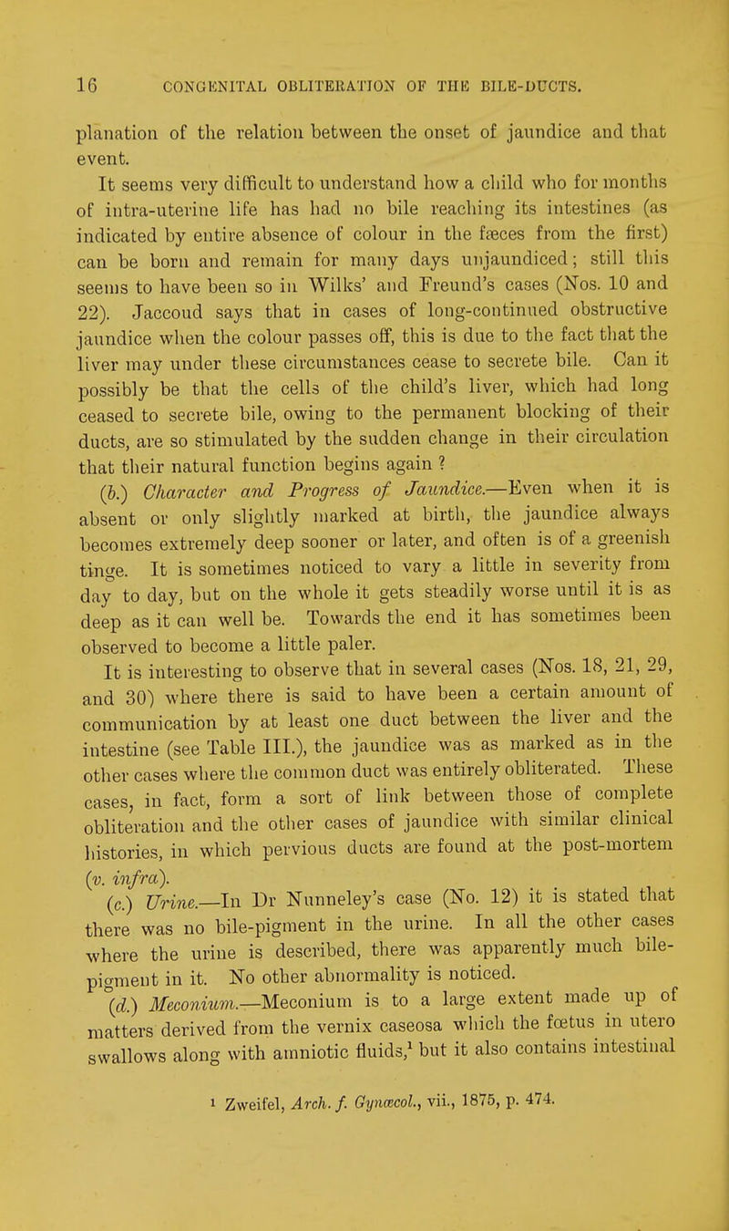 planation of the relation between the onset of jaundice and that event. It seems very difficult to understand how a child who for months of intra-uterine life has had no bile reaching its intestines (as indicated by entire absence of colour in the ffeces from the first) can be born and remain for many days unjaundiced; still this seen)s to have been so in Wilks' and Freund's cases (Nos. 10 and 22). Jaccoud says that in cases of long-continued obstructive jaundice when the colour passes off, this is due to the fact that the liver may under these circumstances cease to secrete bile. Can it possibly be that the cells of the child's liver, which had long ceased to secrete bile, owing to the permanent blocking of their ducts, are so stimulated by the sudden change in their circulation that their natural function begins again ? (&.) Character and Progress of Jaundice—ILven when it is absent or only slightly marked at birth, the jaundice always becomes extremely deep sooner or later, and often is of a greenish tinge. It is sometimes noticed to vary a little in severity from day to day, but on the whole it gets steadily worse until it is as deep as it can well be. Towards the end it has sometimes been observed to become a little paler. It is interesting to observe that in several cases (Nos. 18, 21, 29, and 30) where there is said to have been a certain amount of communication by at least one duct between the liver and the intestine (see Table III.), the jaundice was as marked as in the other cases where the common duct was entirely obliterated. These cases, in fact, form a sort of link between those of complete obliteration and the other cases of jaundice with similar clinical histories, in which pervious ducts are found at the post-mortem (y. infra). (c.) Urine.—In Dr Nunneley's case (No. 12) it is stated that there was no bile-pigment in the urine. In all the other cases where the urine is described, there was apparently much bile- pigment in it. No other abnormality is noticed. \d.) Meconium.—Mecomnm is to a large extent made up of matters derived from the vernix caseosa wliich the fcBtus in utero swallows along with amniotic fluids,^ but it also contains intestinal 1 Zweifel, Arch. f. Gyncecol, vii., 1875, p. 474.