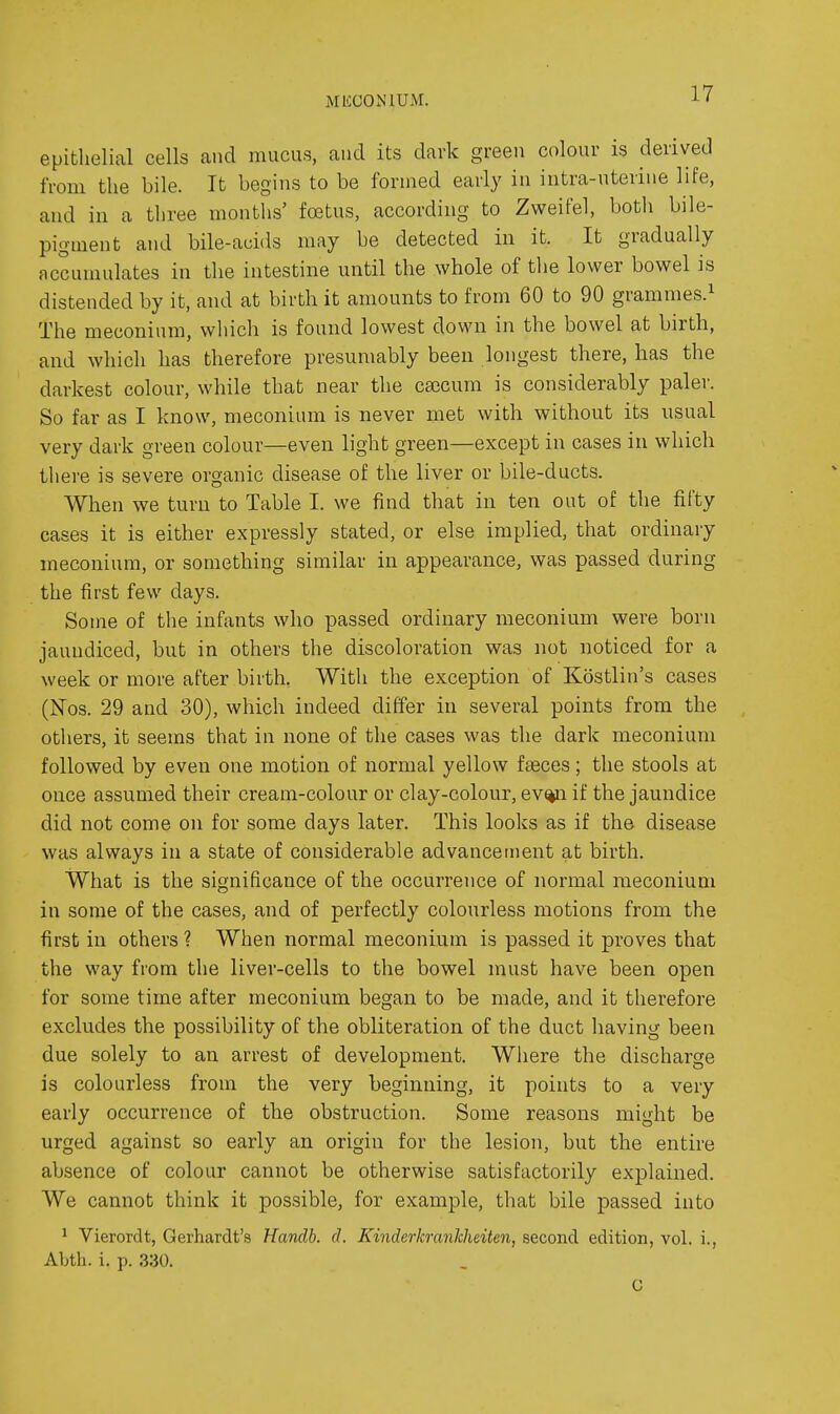 MliCONlUM. epithelial cells and mucus, and its dark green colour is derived from the bile. It begins to be formed early in intra-uterine life, and in a three months' foetus, according to Zweifel, both bile- pigment and bile-auids may be detected in it. It gradually accumulates in the intestine until the whole of the lower bowel is distended by it, and at birth it amounts to from 60 to 90 grammes.^ The meconium, which is found lowest down in the bowel at birth, and which has therefore presumably been longest there, has the darkest colour, while that near the ca3cum is considerably paler. So far as I know, meconium is never met with without its usual very dark green colour—even light green—except in cases in which there is severe organic disease of the liver or bile-ducts. When we turn to Table I. we find that in ten out of the fifty cases it is either expressly stated, or else implied, that ordinary meconium, or something similar in appearance, was passed during the first few days. Some of the infants who passed ordinary meconium were born jaundiced, but in others the discoloration was not noticed for a week or more after birth. With the exception of Kostlin's cases (Nos. 29 and 30), which indeed differ in several points from the others, it seems that in none of the cases was the dark meconium followed by even one motion of normal yellow fseces; the stools at once assumed their cream-colour or clay-colour, ev%n if the jaundice did not come on for some days later. This looks as if the disease was always in a state of considerable advancement at birth. What is the significance of the occurrence of normal meconium in some of the cases, and of perfectly colourless motions from the first in others? When normal meconium is passed it proves that the way from the liver-cells to the bowel must have been open for some time after meconium began to be made, and it therefore excludes the possibility of the obliteration of the duct having been due solely to an arrest of development. Wliere the discharge is colourless from the very beginning, it points to a very early occurrence of the obstruction. Some reasons might be urged against so early an origin for the lesion, but the entire absence of colour cannot be otherwise satisfactorily explained. We cannot think it possible, for example, that bile passed into ^ Vierordt, Gerhardt's Handb. d. Kinderkranlcheiten, second edition, vol. i., Abth. i. p. 330. C