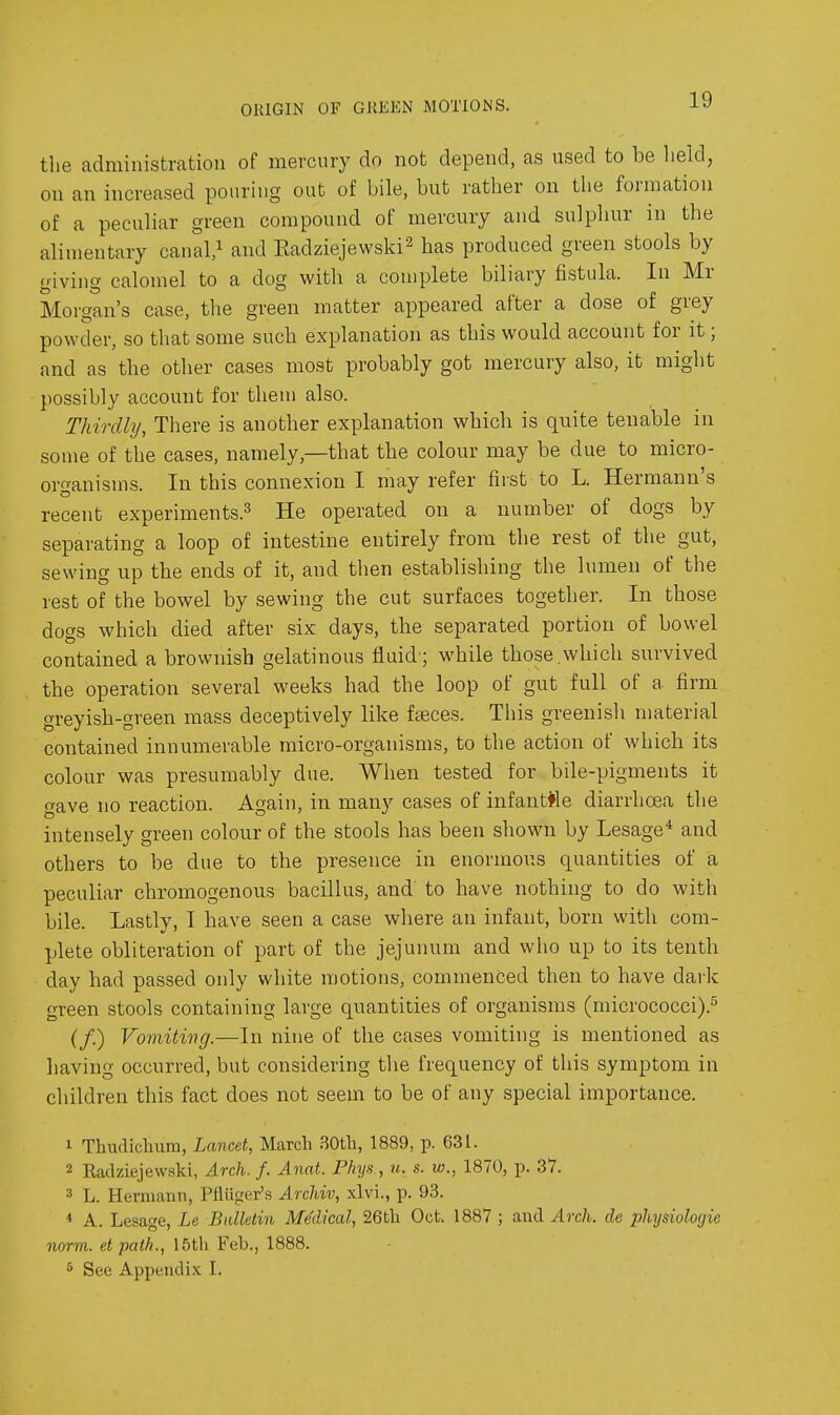 ORIGIN OF GREEN MOTIONS. the administration of mercury do not depend, as used to be held, on an increased pouring out of bile, but rather on the formation of a peculiar green compound of mercury and sulpliur in the alimentary canal.^ and Eadziejewski^ has produced green stools by giving calomel to a dog with a complete biliary fistula. In Mr Morgan's case, the green matter appeared after a dose of grey powder, so that some such explanation as this would account for it; and as the other cases most probably got mercury also, it might possibly account for them also. Thirdly, There is another explanation which is quite tenable in some of the cases, namely,—that the colour may be due to micro- organisms. In this connexion I may refer first to L. Hermann's recent experiments.^ He operated on a number of dogs by separating a loop of intestine entirely from the rest of the gut, sewing up the ends of it, and then establishing the lumen of the rest of the bowel by sewing the cut surfaces together. In those dogs which died after six days, the separated portion of bowel contained a brownish gelatinous fluid; while those.which survived the operation several weeks had the loop of gut full of a firm greyish-green mass deceptively like faeces. This greenisli material contained innumerable micro-organisms, to the action of which its colour was presumably due. When tested for bile-pigments it gave no reaction. Again, in many cases of infantfle diarrhoea the intensely green colour of the stools has been shown by Lesage* and others to be due to the presence in enormous quantities of a peculiar chromogenous bacillus, and to have nothing to do with bile. Lastly, T have seen a case where an infant, born with com- plete obliteration of part of the jejunum and who up to its tenth day had passed only white motions, commenced then to have dark green stools containing large quantities of organisms (micrococci).^ (/.) Vomiting.—In nine of the cases vomiting is mentioned as having occurred, but considering the frequency of this symptom in children this fact does not seem to be of any special importance. 1 Thudiclium, Lancet, March .SOtb, 1889, p. 631. 2 Radziejewski, Arch. f. Anat. Phys , u. s. w., 1870, p. 37. 3 L. Hermann, PHiiger's Archiv, xlvi., p. 93. * A. Lesage, Le Bulletin Medical, 26tli Oct. 1887 ; and Arch, de physiologic norm, etpaik., 15tli Feb., 1888. 5 Sec Appendix I.