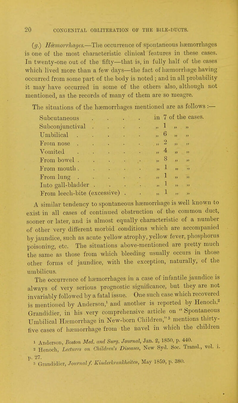 6 2 4 8 1 1 1 1 {(j) Haemorrhages.—The occurrence of spontaneous heemorrhages is one of the most characteristic clinical features in these cases. In twenty-one out of the fifty—that is, in fully half of the cases whicli lived more than a few days—the fact of hfemorrhage having occurred from some part of the body is noted ; and in all probability it may have occurred in some of the others also, although not mentioned, as the records of many of them are so meagre. The situations of the haemorrhages mentioned are as follows :— Subcutaneous . . . . in 7 of the cases. Subconjunctival - . . . ..1 Umbilical ¥rom nose . Vomited From bowel . From mouth . From lung . Into gall-bladder . From leech-bite (excessive) A similar tendency to spontaneous haemorrhage is well known to exist in all cases of continued obstruction of the common duct, sooner or later, and is almost equally characteristic of a number of other very different morbid conditions which are accompanied by jaundice, such as acute yellow atrophy, yellow fever, phosphorus poisoning, etc. The situations above-mentioned are pretty much the same as those from which bleeding usually occurs in those other forms of jaundice, with the exception, naturally, of the uuibilicus. The occurrence of liEemorrhages in a case of infantile jaundice is always of very serious prognostic significance, but they are not invariably followed by a fatal issue. One such case which recovered is mentioned by Anderson,' and another is reported by Henoch.^ Grandidier, in his very comprehensive article on  Spontaneous Umbilical Hemorrhage in New-born Children, » mentions thirty- five cases of iiremorrhage from the navel in which the children 1 AndeTSon, Boston Med. and Surg. Journal, Jan. 2, 1850, p. 440. 2 Henoch, Lectures on Children's Diseases, New Syd. Soc. TransL, vol. i. p. 27. 3 Grandidier, Journal f. Kiuderkranlcheiten, May 1859, p. 380.