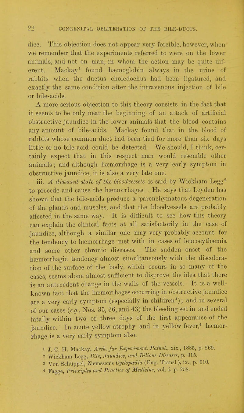 dice. This objection does not appear very forcible, however, wlien we remember that the experiments referred to were on the lower animals, and not on man, in whom the action may be quite dif- erent. Mackay' found hsemoglobin always in the urine of rabbits when the ductus choledochus had been ligatured, and exactly the same condition after tlie intravenous injection of bile or bile-acids. A more serious objection to this theory consists in the fact that it seems to be only near the beginning of an attack of artificial obstructive jaundice in the lower animals that the blood contains any amount of bile-acids. Mackay found that in the blood of rabbits whose common duct had been tied for more than six days little or no bile-acid could be detected. We should, I think, cer- tainly expect that in this respect man would resemble other animals ; and although haemorrhage is a very early symptom in obstructive jaundice, it is also a very late one. iii. A diseased state of the bloodvessels is said by Wickham Legg^ to precede and cause the hsemorrhages. . He says that Leyden has shown that the bile-acids produce a parenchymatous degeneration of the glands and muscles, and that the bloodvessels are probably affected in the same way. It is difficult to see how this theory can explain the clinical facts at all satisfactorily in the case of jaundice, although a similar one may very probably account for the tendency to haemorrhage met with in cases of leucocythaemia and some other chronic diseases. The sudden onset of the ha^morrhagic tendency almost simultaneously with the discolora- tion of the surface of the body, which occurs in so many of the cases, seems alone almost sufficient to disprove the idea that there is an antecedent change in the walls of the vessels. It is a well- known fact that the haemorrhages occurring in obstructive jaundice are a very early symptom (especially in children'); and in several of our cases (e.g., Nos. 35, 36, and 43) the bleeding set in and ended fatally within two or three days of the first appearance of the jaundice. In acute yellow atrophy and in yellow fever,* hemor- rhage is a very early symptom also. 1 J. C. H. Mackay, Arch, fur Experiment. Pathol, xix., 1885, p. 269. 2 Wickham Legg, Bile, Jaundice, and Bilious Diseases, p. 315. 3 Von Schuppel, Ziemssen's Oyclopcedia (Eng. Transl.), ix., p. 610. * Fagge, Principles and Practice of Medicine, vol. i. p. 258.