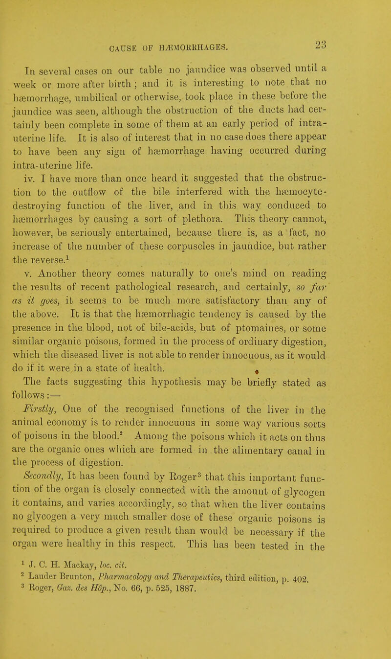 CAUSE OF II/EVIOKKHAGES, In several cases on our table no jaundice was observed until a week or more after birth ; and it is interesting to note that no hfemorrhage, umbilical or otherwise, took place in these before the jaundice was seen, although the obstruction of the ducts had cer- tainly been complete in some of them at an early period of intra- uterine life. It is also of interest that in no case does there appear to have been any sign of hajmorrhage having occurred during intra-uterine life. iv. I have more than once heard it suggested that the obstruc- tion to the outflow of the bile interfered with the hjemocyte- destroying function of the liver, and in this way conduced to haemorrhages by causing a sort of plethora. This theory cannot, however, be seriously entertained, because there is, as a fact, no increase of the number of these corpuscles in jaundice, but rather the reverse.-^ V. Another theoiy comes naturally to one's mind on reading the results of recent pathological research,, and certainly, so far as it goes, it seems to be much more satisfactory than any of the above. It is that the heemorrhagic tendency is caused by the presence in the blood, not of bile-acids, but of ptomaines, or some similar organic poisons, formed in the process of ordinary digestion, which the diseased liver is not able to render innocuous, as it would do if it were in a state of health. ^ The facts suggesting this hypothesis may be briefly stated as follows:— Firstly, One of the recognised functions of the liver in the animal economy is to render innocuous in some way various sorts of poisons in the blood.^ Among the poisons which it acts on thus are the organic ones which are formed in the alimentary canal in the process of digestion. Secondly, It has been found by Eoger^ that this important func- tion of the organ is closely connected with the amount of glycogen it contains, and varies accordingly, so that when the liver contains no glycogen a very much smaller dose of these organic poisons is required to produce a given result than would be necessary if the organ were healthy in this respect. This has been tested in the ^ J. C. H. Mackay, he. cit. 2 Laiider Brunton, Pharmacology and Therapeutics, third edition, p. 402. 3 Roger, Gaz. des H6p., No. 66, p. 525, 1887.