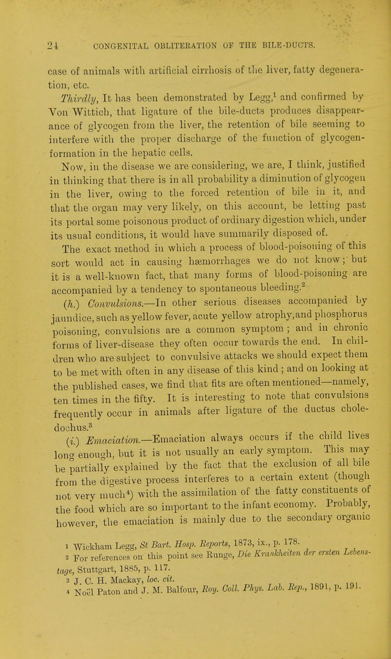 case of animals with artificial cirrhosis of the liver, fatty degenera- tion, etc. Thirdly, It has been demonstrated by Legg,^ and confirmed by Von Wittich, that ligature of the bile-ducts produces disappear- ance of glycogen from the liver, the retention of bile seeming to interfere with the proper discharge of the function of glycogen- formation in the hepatic cells. Now, in the disease we are considering, we are, I think, justified in thinking that there is in all probability a diminution of glycogen in the liver, owing to the forced retention of bile in it, and that the organ may very likely, on tliis account, be letting past its portal some poisonous product of ordinary digestion which, under its usual conditions, it would have summarily disposed of. The exact method in which a process of blood-poisoning of this sort would act in causing hemorrhages we do not know; but it is a well-known fact, that many forms of blood-poisoning are accompanied by a tendency to spontaneous bleeding.^ (h.) Convulsions—In other serious diseases accompanied by jaundice, such as yellow fever, acute yellow atrophy,and phosphorus poisoning, convulsions are a common symptom ; and in chronic forms of liver-disease they often occur towards the end. In chil- dren who are subject to convulsive attacks we should expect them to be met with often in any disease of this kind; and on looking at the published cases, we find that fits are often mentioned—namely, ten times in the fifty. It is interesting to note that convulsions frequently occur in animals after ligature of the ductus chole- dochus.^ {i.) Umaciation.—'Emficmtion always occurs if the child lives loner enough, but it is not usually an early symptom. This may be partially explained by the fact that the exclusion of all bile from the digestive process interferes to a certain extent (though not very much*) with the assimilation of the fatty constituents of the food which are so important to the infant economy. Probably, however, the emaciation is mainly due to the secondary organic 1 Wickham Legg, St Bart. Hasp. Reports, 1873, ix., p. 178. 2 For references on this point see Range, Die Kranlcheiten der ersten Lebens- tage, Stuttgart, 1885, p. 117. 3 J C. H. Mackay, loc. cit. 4 Noel Paton and J. M. Balfour, Eoy. Coll. Phys. Lab. Rep., 1891, p. 191.