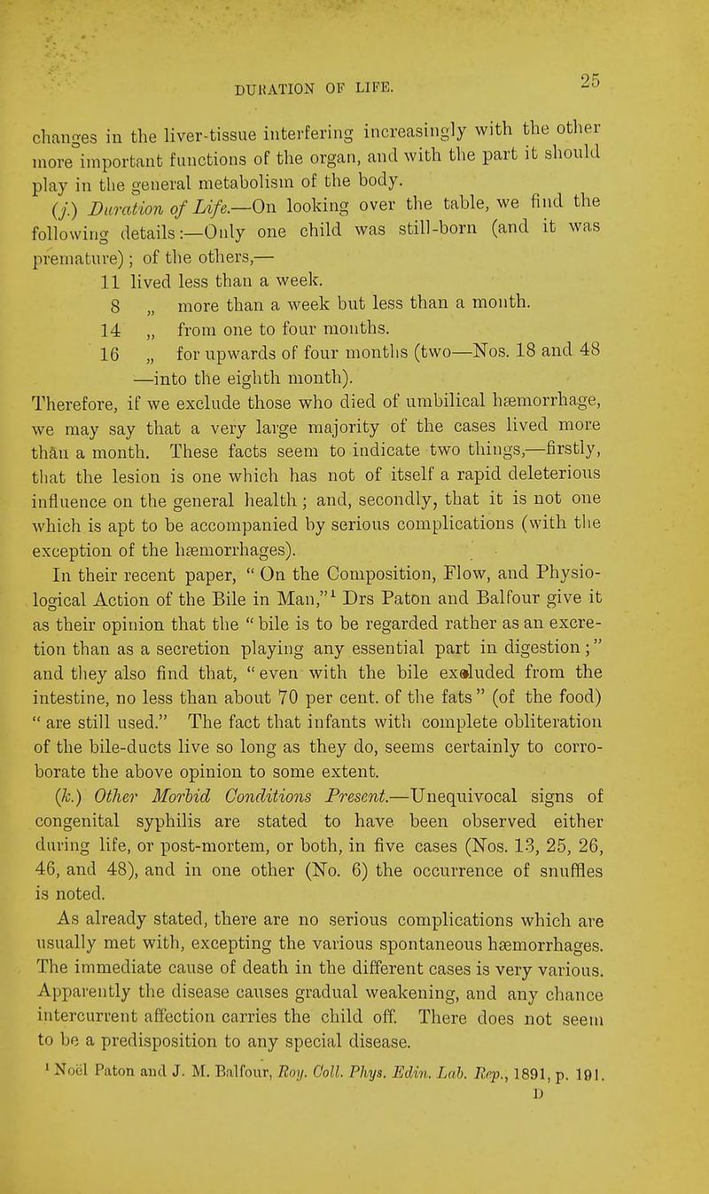 DUHATION OF LIFE. changes in the liver-tissue interfering increasingly with the other niore°iniportant functions of the organ, and with the part it should play in the general metabolism of the body. (/) Duration of Life.—Oi\ looking over the table, we find the following details:—Only one child was still-born (and it was premature); of the others,— 11 lived less than a week. 8 „ more than a week but less than a month. 14 „ from one to four months. 16 „ for upwards of four months (two—Nos. 18 and 48 —into the eighth month). Therefore, if we exclude those who died of umbilical haemorrhage, we may say that a very large majority of the cases lived more than a month. These facts seem to indicate two things,—firstly, that the lesion is one which has not of itself a rapid deleterious influence on the general health; and, secondly, that it is not one which is apt to be accompanied by serious complications (with tlie exception of the hfemorrhages). In their recent paper,  On the Composition, Flow, and Physio- logical Action of the Bile in Man,^ Drs Paton and Balfour give it as their opinion that the  bile is to be regarded rather as an excre- tion than as a secretion playing any essential part in digestion; and they also find that, even with the bile excluded from the intestine, no less than about 70 per cent, of the fats (of the food)  are still used. The fact that infants with complete obliteration of the bile-ducts live so long as they do, seems certainly to corro- borate the above opinion to some extent. (k.) Other Morhid Conditions Present.—Unequivocal signs of congenital syphilis are stated to have been observed either during life, or post-mortem, or both, in five cases (Nos. 13, 25, 26, 46, and 48), and in one other (No. 6) the occurrence of snuffles is noted. As already stated, there are no serious complications which are usually met with, excepting the various spontaneous haemorrhages. The immediate cause of death in the different cases is very various. Apparently the disease causes gradual weakening, and any chance intercurrent affection carries the child off. There does not seem to be a predisposition to any special disease. 1 Noel Paton and J. M. Balfour, Roy. Coll. Phys. Edin. Lah. Rep., 1891, p. 191. D
