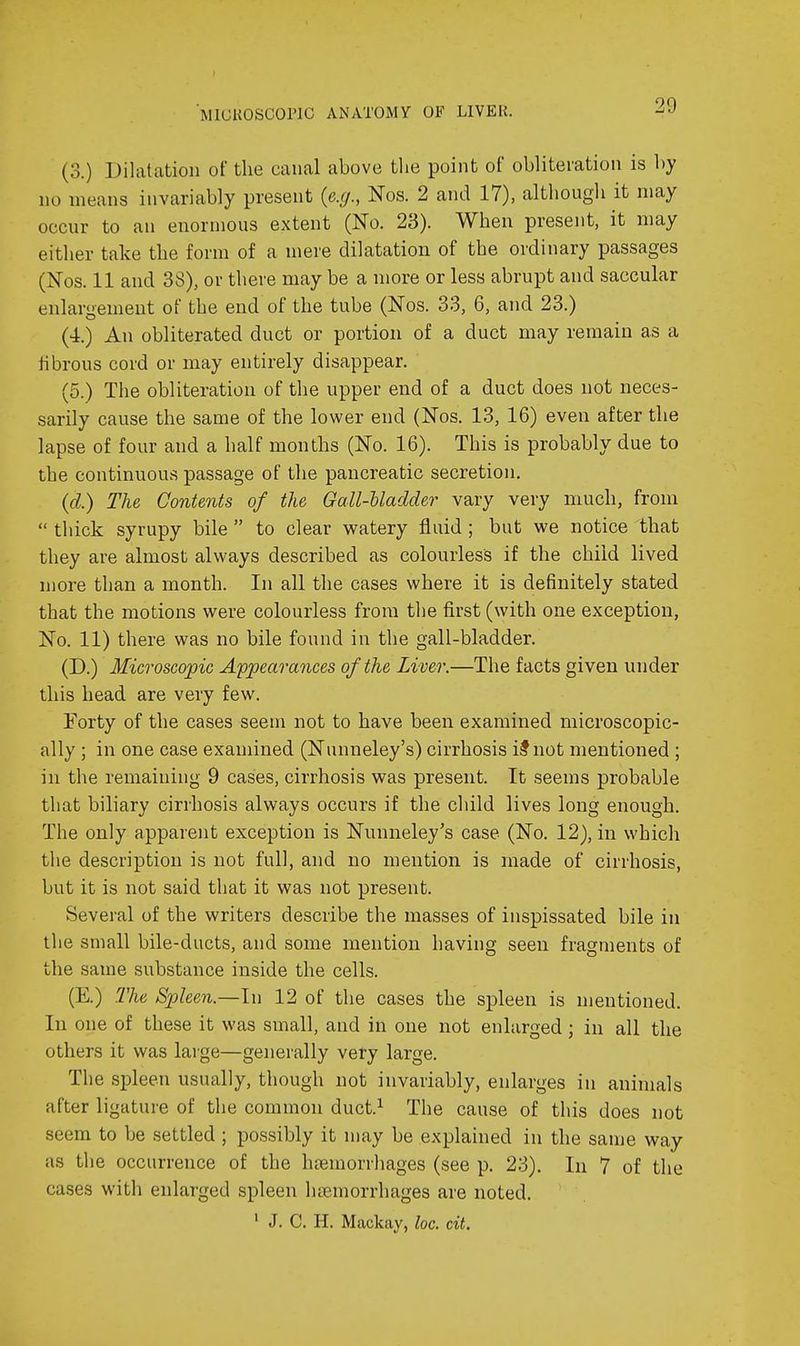MIGKOSCOPIC ANATOMY OF LIVEll. (3.) Dilatation of the canal above the point of obliteration is by no means invariably present {e.g., Nos. 2 and 17), although it may occur to an enormous extent (No. 23). When present, it may either take the form of a mere dilatation of the ordinary passages (Nos. 11 and 38), or there may be a more or less abrupt and saccular enlargement of the end of the tube (Nos. 33, 6, and 23.) (4.) An obliterated duct or portion of a duct may remain as a hbrous cord or may entirely disappear. (5.) The obliteration of the upper end of a duct does not neces- sarily cause the same of the lower end (Nos. 13, 16) even after the lapse of four and a half months (No. 16). This is probably due to the continuous passage of the pancreatic secretion. {d.) The Contents of the Gall-Uadder vary very much, from  thick syrupy bile  to clear watery fluid; but we notice that they are almost always described as colourless if the child lived more than a month. In all the cases where it is definitely stated that the motions were colourless from the first (with one exception, No. 11) there was no bile found in the gall-bladder. (D.) Microscopic A'ppearances of the Liver.—The facts given under this head are very few. Forty of the cases seem not to have been examined microscopic- ally ; in one case examined (Nunneley's) cirrhosis ilnot mentioned ; in the remaining 9 cases, cirrhosis was present. It seems probable that biliary cirrhosis always occurs if the child lives long enough. The only apparent exception is Nunneley's case (No. 12), in which the description is not full, and no mention is made of cirrhosis, but it is not said that it was not present. Several of the writers describe the masses of inspissated bile in the small bile-ducts, and some mention having seen fragments of the same substance inside the cells. (E.) The Spleen.—In 12 of the cases the spleen is mentioned. In one of these it was small, and in one not enlarged ; in all the others it was large—generally very large. The spleen usually, though not invariably, enlarges in animals after ligature of the common duct.^ The cause of this does not seem to be settled ; possibly it may be explained in the sanje way as the occurrence of the htemorrhages (see p. 23). In 7 of the cases with enlarged spleen htemorrhages are noted. ' J. C. H. Mackay, loc. cit.