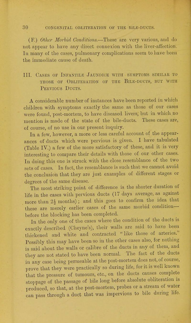 (F.) Other Morbid Conditions.—These are very various, and do not appear to have any direct connexion witli the liver-affection. In many of the cases, pulmonary complications seem to have been the immediate cause of death. III. Cases of Infantilk Jaundice with symptoms slmilar to THOSE OF ObLITEUATION OF THE BiLE-DUCTS, BUT WITH Pervious Ducts. A considerable number of instances have been reported in whicli children with symptoms exactly the same as those of our cases were found, post-mortem, to have diseased livers, but in which no mention is made of the state of the bile-ducts. These cases are, of course, of no use in our present inquiry. In a few, however, a more or less careful account of the appear- ances of ducts which were pervious is given. I have tabulated (Table IV.) a few of the more satisfactory of these, and it is very interesting to compare their details with those of our other cases. In doing this one is struck with the close resemblance of the two sets of cases. In fact, the resemblance is such that we cannot avoid the conclusion that they are just examples of different stages or degrees of the same disease. The most striking point of difference is the shorter duration of life in the cases with pervious ducts (17 days average, as against more than 2| months); and this goes to confirm the idea^ that these are merely earlier cases of the same morbid condition- before the blocking has been completed. In the only one of the cases where the condition of the ducts is exactly described (Cheyne's), their walls are said to liave been thickened and white and contracted like those of arteries. Possibly this may have been so in the other cases also, for nothing is said about the walls or calibre of the ducts in any of them, and they are not stated to have been normal. The fact of the ducts in any case being permeable at the post-mortem does not, of course, prove that they were practically so during life, for it is well known that the pressure of tumours, etc., on the ducts causes complete stoppage of the passage of bile long before absolute obliteration is produced, so that, at the post-mortem, probes or a stream of water can pass through a duct that was impervious to bile during life.