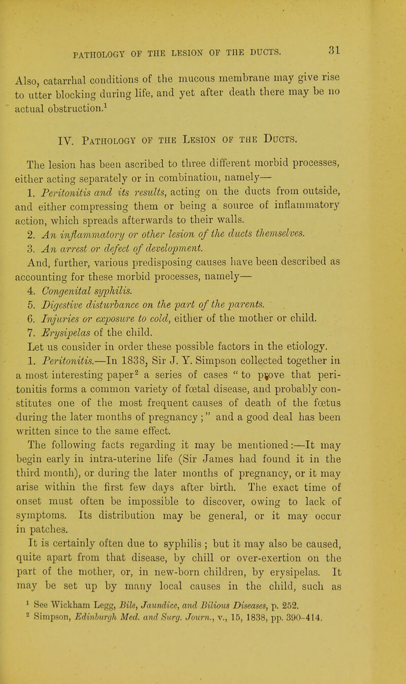 Also, catarrhal conditions of the mucous membrane may give rise to utter blocking during life, and yet after death there may be no actual obstruction.^ IV. Pathology of the Lesion of the Ducts. The lesion has been ascribed to three different morbid processes, either acting separately or in combination, namely— 1. Peritonitis and its results, acting on the ducts from outside, and either compressing them or being a source of inflammatory action, which spreads afterwards to their walls. 2. An inflammatory or other lesion of the ducts themselves. 3. An arrest or defect of develojoment. And, further, various predisposing causes have been described as accounting for these morbid processes, namely— 4. Congenital syphilis. 5. Digestive disturbance on the part of the parents. 6. Injuries or exposure to cold, either of the mother or child. 7. Erysipelas of the child. Let us consider in order these possible factors in the etiology. 1. Peritonitis.—In 1838, Sir J. Y. Simpson collected together in a most interesting paper^ a series of cases  to p^jove that peri- tonitis forms a common variety of foetal disease, and probably con- stitutes one of the most frequent causes of death of the foetus during the later months of pregnancy; and a good deal has been written since to the same effect. The following facts regarding it may be mentioned:—It may begin early in intra-uterine life (Sir James had found it in the third month), or during the later months of pregnancy, or it may arise within the first few days after birth. The exact time of onset must often be impossible to discover, owing to lack of symptoms. Its distribution may be general, or it may occur in patches. It is certainly often due to syphilis ; but it may also be caused, quite apart from that disease, by chill or over-exertion on the part of the mother, or, in new-born children, by erysipelas. It may be set up by many local causes in the child, such as ' See Wickham Legg, Bile, Jaundice, and Bilious Diseases, p. 252. 2 Simpson, Edinhunjli Med. and Surg. Journ., v., 15, 1838, pp. 390-414.