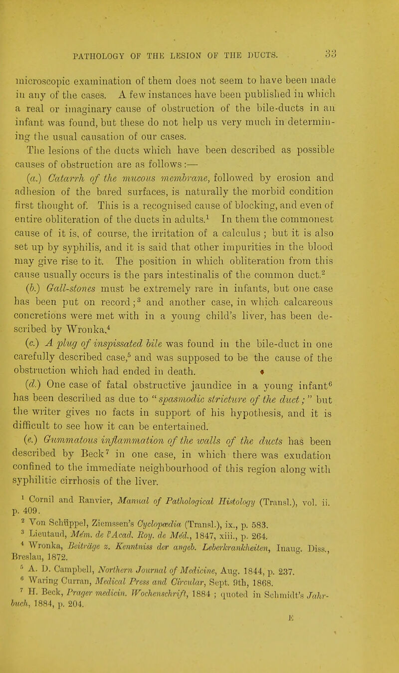 microscopic examinatiou of them does not seem to have been made in any of the cases. A few instances have been published in which a real or imaginary cause of obstruction of the bile-ducts in an infant was found, but these do not help us very much in determin- ing the usual causation of our cases. Tlie lesions of the ducts which have been described as possible causes of obstruction are as follows:— (a.) Catao'rh of the mucous onemhrane, followed by erosion and adhesion of the bared surfaces, is naturally the morbid condition first tliought of This is a recognised cause of blocking, and even of entire obliteration of tlie ducts in adults.^ In them the commonest cause of it is, of course, the irritation of a calculus ; but it is also set up by syphilis, and it is said that other impurities in the blood may give rise to it. The position in which obliteration from this cause usually occurs is the pars intestinalis of the common duct.^ (b.) Gall-stones must be extremely rare in infants, but one case has been put on record; ^ and another case, in which- calcareous concretions were met with in a young child's liver, has been de- scribed by Wronka.* (c.) A plug of inspissated bile was found in the bile-duct in one carefully described case,^ and was supposed to be the cause of the obstruction which had ended in death. * {(1.) One case of fatal obstructive jaundice in a young infant^ has been described as due to spasmodic stricture of the duct; but the writer gives no facts in support of his hypothesis, and it is difficult to see how it can be entertained. {e.) Gummatous inflammation of the walls of the ducts has been described by Beck'' in one case, in which there was exudation confined to the immediate neighbourhood of this region along with syphilitic cirrhosis of the liver. 1 Cornil and Ranvier, Manual of Pathological Histology (Transl.), vol ii p. 409. 2 Von Schiippel, Ziemssen's Cydojmdia (Transl.), ix., p. 583. 3 Lieutaurl, M^m. de VAcad. Roy. de Med., 1847, xiii., p. 264. ^ Wronka, Beitrage z. Kenntniss der angeb. Leberhrankheiten, Inaug. Diss., Breslau, 1872. ° ' A. D. Campbell, Northern Journal of Medicine, Aug. 1844, p. 237.  Waring Curran, Medical Press and Circular, Sept. 9tb, 1868. H. Beck, Prager medicin. Wochenschrift, 1884 ; quoted in Schmidt's Jahr- Imch, 1884, p. 204. J':