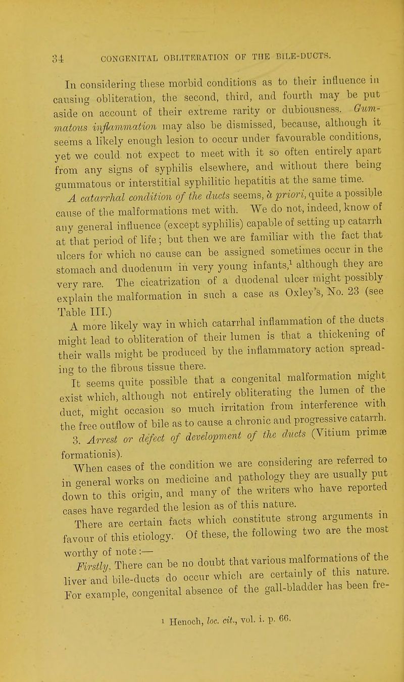 In considering these morbid conditions as to their influence in causing obliteration, the second, third, and fourth may be put aside on account of their extreme rarity or dubiousness. Gum- matous inflammation may also be dismissed, because, although it seems a likely enough lesion to occur under favourable conditions, yet we could not expect to meet with it so often entirely apart from any signs of syphilis elsewhere, and without there being gummatous or interstitial syphilitic hepatitis at the same time.^  A catarrhal condition of the ducts seems, h priori, quite a possible cause of the malformations met with. We do not, indeed, know of any general influence (except syphilis) capable of setting up catarrh at that period of life; but then we are familiar with the fact that ulcers for which no cause can be assigned sometimes occur m the stomach and duodenum in very young infants,^ although they are very rare The cicatrization of a duodenal ulcer might possibly explain the malformation in such a case as Oxley's, No. 23 (see Table III.) . -u . , A more likely way in which catarrhal inflammation of the ducts mic^ht lead to obliteration of their lumen is that a thickening of their walls might be produced by the inflammatory action spread- ing to the fibrous tissue there. _ It seems quite possible that a congenital malformation might exist which, although not entirely obliterating the lumen of the duct might occasion so much irritation from interference with the free outflow of bile as to cause a chronic and progressive catarrh. 3. Arrest or defect of development of the d.uets (Vitium primae WhenTases of the condition we are considering are referred to in ceneral works on medicine and pathology they are usually put do^n to this origin, and many of the writers who have reported cases have regarded the lesion as of this nature. _ There are certain facts which constitute strong arguments n favour of this etiology. Of these, the following two are the most ^h'ereTan be no doubt that various malformations of the liver and bile-ducts do occur which are certain y of this nature, r e ample, congenital absence of the gall-bladder has been fre- 1 Henoch, loc. cit., voL i. p. 66.