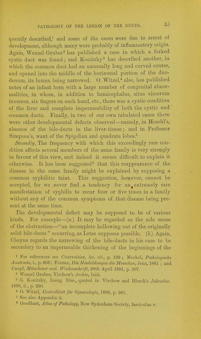 qiieiitly described, <and some of the cases were due to arrest of development, although many were probably of inflammatory origin. Again, Wenzel Gruber^ has published a case in whicli a forked cystic duct was found; and Konitzky^ has described another, in which the common duct had an unusually long and curved course, and opened into the middle of the horizontal portion of the duo- denum, its lumen being narrowed. 0. Witzel,* also, has published notes of an infant born with a large number of congenital abnor- malities, in whom, in addition to hemicephalus, situs viscerum inversus, six fingers on each hand, etc., there was a cystic condition of the liver and complete impermeability of both the cystic and coumion ducts. Finally, in two of our own tabulated cases there were other developmental defects observed—namely, in Heschl's, absence of the bile-ducts in the liver-tissue ; and in Professor Simpson's, want of the Spigelian and quadrate lobes.^ Secondly, The frequency with which this exceedingly rare con- dition affects several members of the same family is very strongly in favour of this view, and indeed it seems difficult to explain it otherwise. It has been suggested*' that this reappearance of the disease in the same family might be explained by supposing a common syphilitic taint. This suggestion, however, cannot be accepted, for we never find a tendency for an^ extremely rare manifestation of syphilis to recur four or five times in a family without any of the common symptoms of that disease being pre- sent at the same time. The developmental defect may be supposed to be of various kinds. Tor example—{a.) It may be regarded as the sole cause of the obstruction— an incomplete hollowing out of the originally solid bile-ducts  occurring, as Lotze supposes possible. (&.) Again, Cheyne regards the narrowing of the bile-ducts in his case to be secondary to an impermeable thickening of the beginnings of the 1 For references see Conrvoisier, loc. cit., p. 139 ; Meckel, Paiholorjische Anatomie, i., p. 606; Forster, Die Misshildungen des Menschen, Jena, 1861 ; and Cnopf, Munchener med. Wochenschri/t, 28tli April 1891, p. 307. 2 Wenzel Gruber, Virchow's Archiv, Ixiii. 3 G. Konitzky, Inaug. Diss., quoted in Virchow and Hirsch's Jahresber. 1888, ii., p. 290. * 0. Witzel, CentraIblatt fiir Gtjncecologie, 1880, p. 561. See also Appendix ii. « Goodhart, Alias of Pathology, New Sydenham Society, fasciculus v.