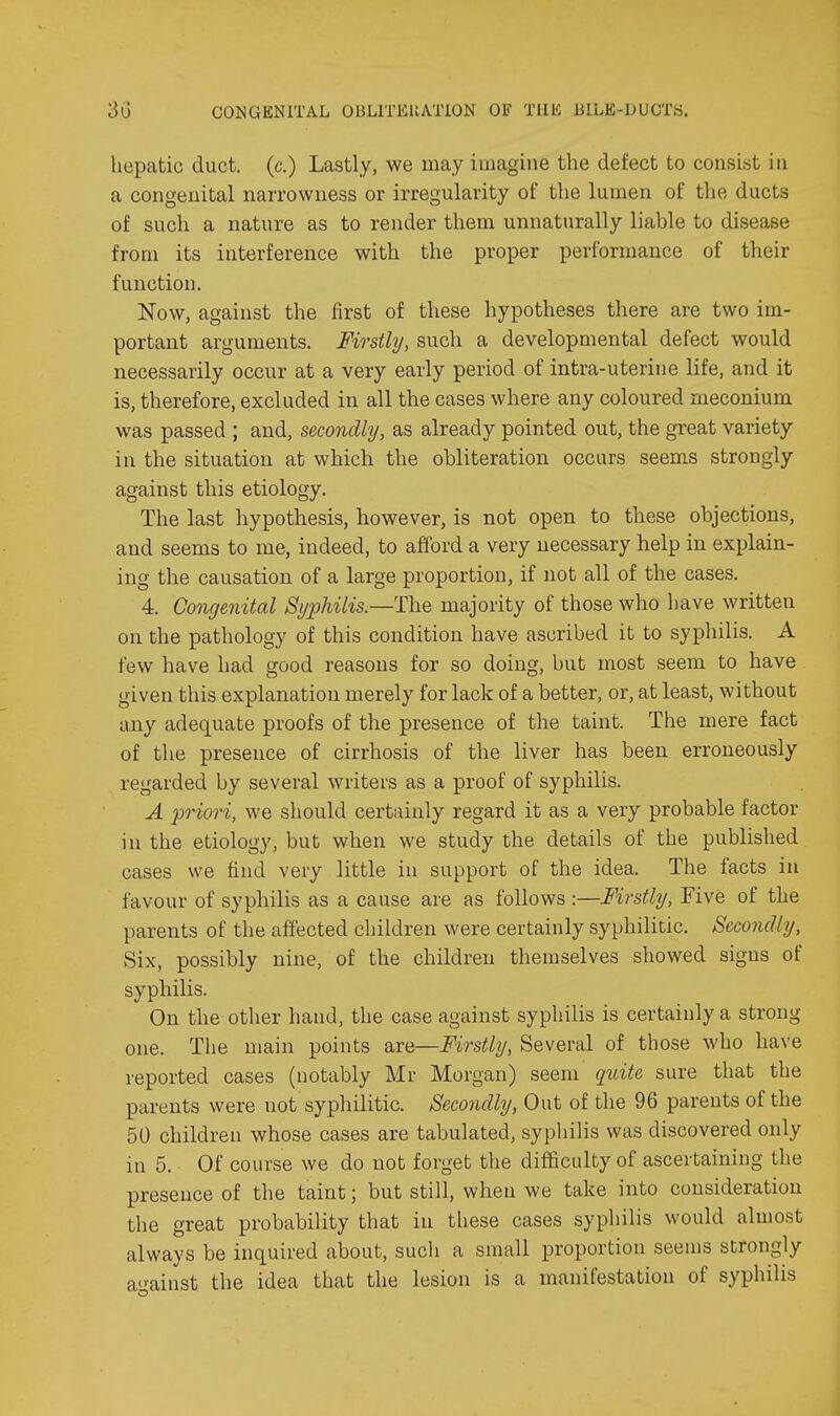 hepatic duct, (c.) Lastly, we may imagine the defect to consist in a congenital narrowness or irregularity of the lumen of the ducts of such a nature as to render them unnaturally liable to disease from its interference with the proper performance of their function. Now, against the first of these hypotheses there are two im- portant arguments. Firstly, such a developmental defect would necessarily occur at a very early period of intra-uterine life, and it is, therefore, excluded in all the cases where any coloured meconium was passed ; and, secondly, as already pointed out, the great variety in the situation at which the obliteration occurs seems strongly against this etiology. The last hypothesis, however, is not open to these objections, and seems to me, indeed, to afford a very necessary help in explain- ing the causation of a large proportion, if not all of the cases. 4. Congmital Syphilis.—The majority of those who have written on the pathology of this condition have ascribed it to syphilis. A few have had good reasons for so doing, but most seem to have given this explanation merely for lack of a better, or, at least, without any adequate proofs of the presence of the taint. The mere fact of the presence of cirrhosis of the liver has been erroneously regarded by several writers as a proof of syphilis. A priori, we should certainly regard it as a very probable factor in the etiology, but when we study the details of the published cases we find very little in support of the idea. The facts in favour of syphilis as a cause are as follows :—Firstly, Five of the parents of the affected children were certainly syphilitic. Secondly, Six, possibly nine, of the children themselves showed signs of syphilis. On the other hand, the case against syphilis is certainly a strong one. The main points are—Firstly, Several of those who have reported cases (notably Mr Morgan) seem qziite sure that the parents were not syphilitic. Secondly, Out of the 96 parents of the 50 children whose cases are tabulated, syphilis was discovered only in 5. Of course we do not forget the difficulty of ascertaining the presence of the taint; but still, when we take into consideration the great probability that in these cases syphilis would almost always be inquired about, such a small proportion seems strongly a<^ainst the idea that the lesion is a manifestation of syphilis