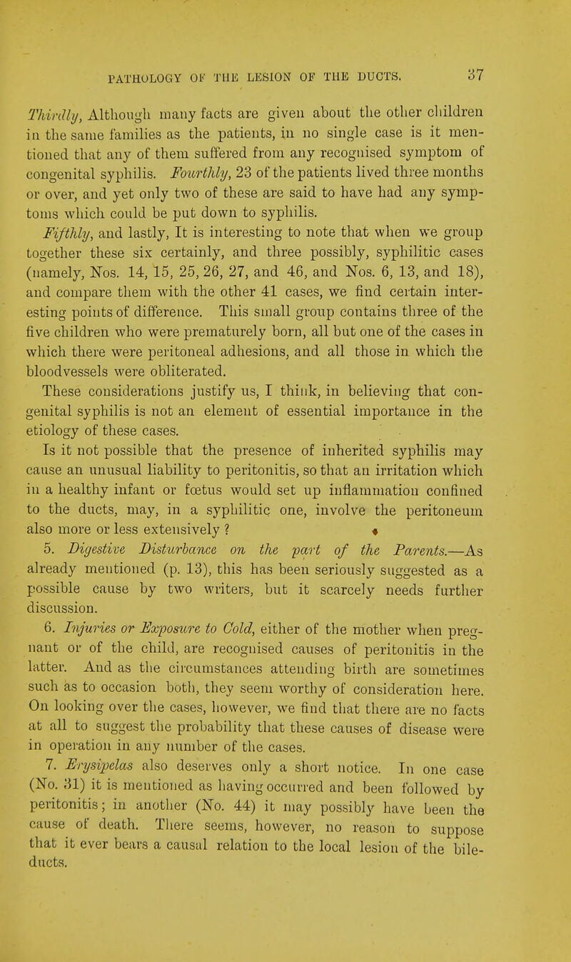 Thirdly, Although many facts are given about the other cliildreu in the same families as the patients, in no single case is it men- tioned that any of them suffered from any recognised symptom of congenital syphilis. Fourthly, 23 of the patients lived three months or over, and yet only two of these are said to have had any symp- toms which could be put down to syphilis. Fifthly, and lastly, It is interesting to note that when we group together these six certainly, and three possibly, syphilitic cases (namely, Nos. 14, 15, 25, 26, 27, and 46, and Nos. 6, 13, and 18), and compare them with the other 41 cases, we find certain inter- esting points of difference. This small group contains three of the five children who were prematurely born, all but one of the cases in which there were peritoneal adhesions, and all those in which the bloodvessels were obliterated. These considerations justify us, I think, in believing that con- genital syphilis is not an element of essential importance in the etiology of these cases. Is it not possible that the presence of inherited syphilis may cause an unusual liability to peritonitis, so that an irritation which in a healthy infant or foetus would set up inflammation confined to the ducts, may, in a syphilitic one, involve the peritoneum also more or less extensively ? « 5. Digestive Disturbance on the part of the Parents.—As already mentioned (p. 13), this has been seriously suggested as a possible cause by two writers, but it scarcely needs further discussion. 6. Injuries or Exposure to Cold, either of the mother when preg- nant or of the child, are recognised causes of peritonitis in the latter. And as the circumstances attending birtli are sometimes such as to occasion both, they seem worthy of consideration here. On looking over the cases, however, we find that there are no facts at all to suggest the probability that these causes of disease were in operation in any number of the cases. 7. Erysipelas also deserves only a short notice. In one case (No. 31) it is mentioned as having occurred and been followed by peritonitis; in another (No. 44) it may possibly have been the cause of death. There seems, however, no reason to suppose that it ever bears a causal relation to the local lesion of the bile- ducts.