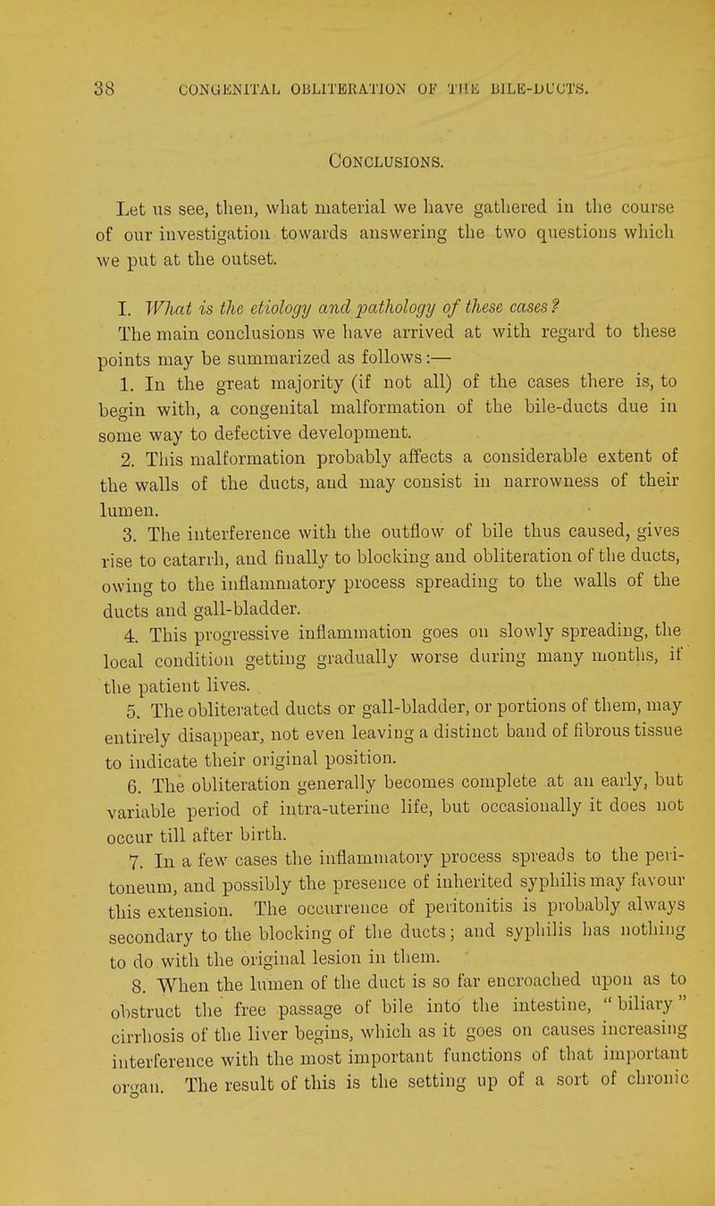 Conclusions, Let us see, then, what material we have gathered in the course of our investigation towards answering the two questions whicli we put at the outset. I. What is the etiology and pathology of these cases ? The main conclusions we have arrived at with regard to these points may be summarized as follows:— 1. In the great majority (if not all) of the cases there is, to begin with, a congenital malformation of the bile-ducts due in some way to defective development. 2. This malformation probably affects a considerable extent of the walls of the ducts, and may consist in narrowness of their lumen. 3. The interference with the outflow of bile thus caused, gives rise to catarrh, and finally to blocking and obliteration of the ducts, owing to the inflammatory process spreading to the walls of the ducts and gall-bladder. 4. This progressive inflammation goes on slowly spreading, the local condition getting gradually worse during many months, if the patient lives. 5. The obliterated ducts or gall-bladder, or portions of them, may entirely disappear, not even leaving a distinct band of fibrous tissue to indicate their original position. 6. The obliteration generally becomes complete at an early, but variable period of intra-uterine life, but occasionally it does not occur till after birth. 7. In a few cases the inflammatory process spreads to the peri- toneum, and possibly the presence of inherited syphilis may favour this extension. The occurrence of peritonitis is probably always secondary to the blocking of the ducts; and syphilis has nothing to do.with the original lesion in them. 8. When the lumen of the duct is so far encroached upon as to obstruct the free passage of bile into the intestine, biliary cirrhosis of the liver begins, which as it goes on causes increasing interference with the most important functions of that important or'-an. The result of this is the setting up of a sort of chronic