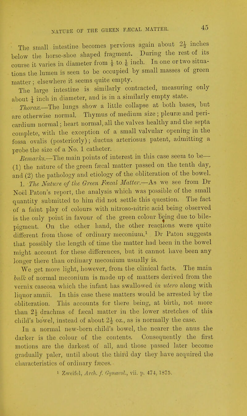 NATUlJE OF THE GUEEN F^CAL MATTER. 45 ■ Tlie small intestine becomes pervious again about 2^ inches below the liorse-shoe shaped fragment. During the rest of its course it varies in diameter from i to ^ inch. In one or two situa- tions the lumen is seen to be occupied by small masses of green matter ; elsewhere it seems quite empty. The large intestine is similarly contracted, measuring only about i inch in diameter, and is in a similarly empty state. Tliorax. The lungs show a little collapse at both bases, but are otherwise normal. Thymus of medium size ; pleuriB and peri- cardium normal; heart normal, all the valves healthy and the septa complete, with the exception of a small valvular opening in the fossa ovalis (posteriorly); ductus arteriosus patent, admitting a probe the size of a No. 1 catheter. Eemarhs.—'Y\\Q niain points of interest in this case seem to be— (1) the nature of the green fsecal matter passed on the tenth day, and (2) the pathology and etiology of the obliteration oi the bowel. 1. Tlie Nature of the Green Fcccal Matter.—we see from Dr Noel Paton's report, the analysis which was possible of the small quantity submitted to him did not settle this question. The fact of a faint play of colours with nitroso-nitric acid being observed is the only point in favour of the green colour being due to bile- pigment. On the other hand, the other reactions were quite different from those of ordinary meconium.^ Dr Paton suggests that possibly the length of time the matter had been in the bowel mi'dit account for these differences, but it cannot have been any longer there than ordinary meconium usually is. We o-et more liiiht, however, from the clinical facts. The main lidk of normal meconium is made up of matters derived from the vernix caseosa which the infant has swallowed in tdero along with liquor amnii. In this case these matters would be arrested by the obliteration. This accounts for there being, at birth, not more than 2\ drachms of ftecal matter in the lower stretches of this child's bowel, instead of about 2^ oz., as is normally the case. In a normal new-born child's bowel, the nearer the anus the darker is the colour of the contents. Consequently the first motions are the darkest of all, and those passed later become gradually paler, until about the third day they have acqiiired the cliaracteristics of ordinary fteces.