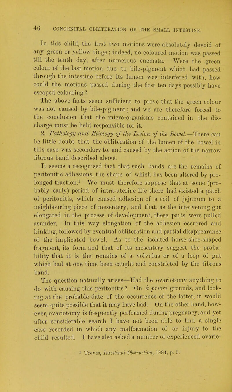 In tliis child, the first two motions were absolutely devoid of any green or yellow tinge; indeed, no coloured motion was passed till the tenth day, after numerous enemata. Were the green colour of the last motion due to bile-pigment wliicli liad passed through the intestine before its lumen was interfered with, how could the motions passed during the first ten days possibly have escaped colouring ? The above facts seem sufficient to prove that tlie green colour was not caused by bile-piginent; and we are therefore forced to the conclusion that the micro-organisms contained in the dis- charge must be held responsible for it. 2. Patliology and Etiology of the Lesion of the Bowel—There can be little doubt that the obliteration of the lumen of the bowel in tliis case was secondary to, and caused by the action of the narrow fibrous band described above. It seems a recognised fact that such bands are the remains of peritonitic adhesions, the shape of which has been altered by pro- longed traction.^ We must therefore suppose that at some (pro- bably early) period of intra-uterine life there had existed a patch of peritonitis, which caused adhesion of a coil of jejunum to a neighbouring piece of mesentery, and that, as the intervening gut elongated in the process of development, these parts were pulled asunder. In this way elongation of the adhesion occurred and kinking, followed by eventual obliteration and partial disappearance of the implicated bowel. As to the isolated horse-shoe-shaped fragment, its form and that of its mesentery suggest the proba- bility that it is the remains of a volvulus or of a loop of gut which had at one time been caught and constricted by the fibrous band. The question naturally arises—Had the ovariotomy anything to do with causing this peritonitis ? On d priori grounds, and look- ing at the probable date of the occurrence of the latter, it would seem quite possible that it may have had. On the other hand, how- ever, ovariotomy is frequently performed during pregnancy, and yet after considerable search I have not been able to find a single case recorded in which any malformation of or injury to the child resulted. I have also asked a number of experienced ovario- 1 Treves, Intestinal Ohdrudion, 1884, p. 5.