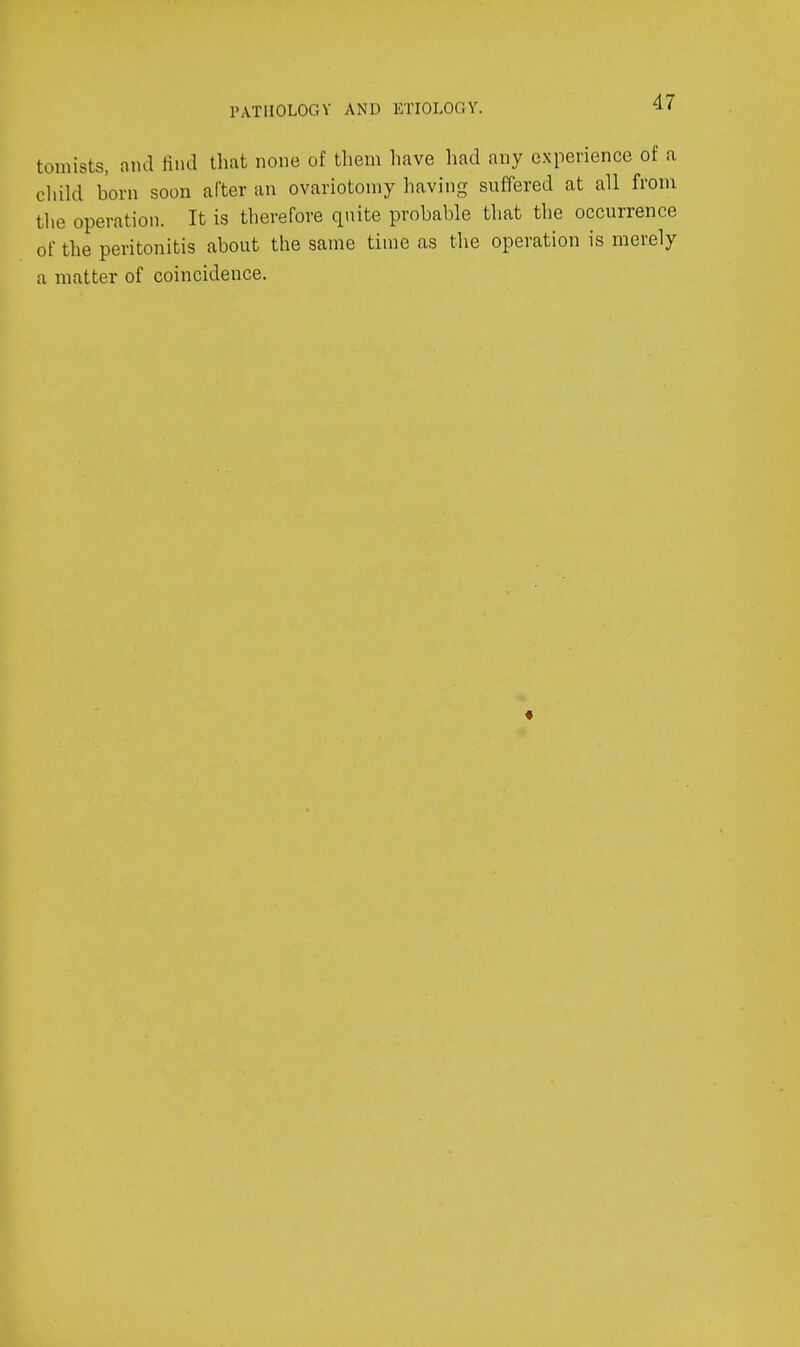 PATHOLOGY AND ETIOLOGY. tomists, and find that none of them have had any experience of a child born soon after an ovariotomy having suffered at all from the operation. It is therefore qnite probable that the occurrence of the peritonitis about the same time as the operation is merely a matter of coincidence.