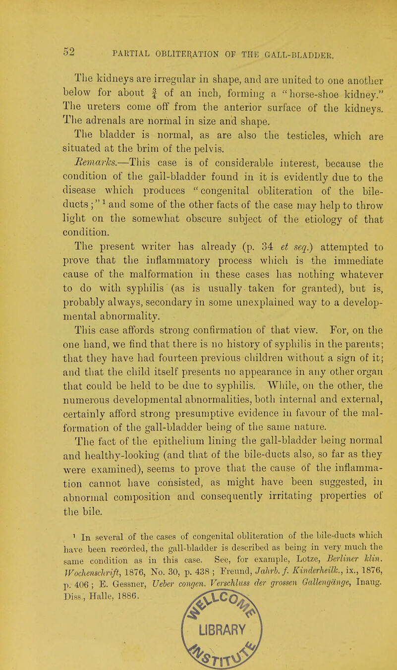The kidneys are irregular in shape, and are united to one another below for about f of an inch, forming a horse-shoe kidney. The ureters come off from the anterior surface of the kidneys. Tlie adrenals are normal in size and shape. The bladder is normal, as are also the testicles, which are situated at the brim of the pelvis. Remarhs.—This case is of considerable interest, because the condition of the gall-bladder found in it is evidently due to the disease which produces congenital obliteration of the bile- ducts ; ^ and some of the other facts of the case may help to throw light on the somewhat obscure subject of the etiology of that condition. The present writer has already (p. 34 et seq.) attempted to prove that the inflammatory process wiiicli is the immediate cause of the malformation in these cases has nothing whatever to do with syphilis (as is usually taken for granted), but is, probably always, secondary in some unexplained way to a develop- mental abnormality. This case affords strong confirmation of that view. For, on the one hand, we find that there is no history of syphilis in the parents; that they have had fourteen previous children without a sign of it; and that the child itself presents no appearance in any other organ that could be held to be due to syphilis. While, on the other, the numerous developmental abnormalities, both internal and external, certainly afford strong presumptive evidence in favour of the mal- formation of the gall-bladder being of the same nature. The fact of the epithelium lining the gall-bladder being normal and healthy-looking (and that of the bile-ducts also, so far as they were examined), seems to prove that the cause of the inflamma- tion cannot have consisted, as might have been suggested, in abnormal composition and consequently irritating properties of the bile. In several of the cases of congenital obliteration of tbe bile-ducts which have been recorded,' the gall-bladder is described as being in very much tlie same condition as in this case. See, for example, Lotze, Berliner klin. Wochenschrift, 1876, No. 30, p. 438 ; Freund, Jahrb.f. Kinderheilk, ix., 1876, p. 406 ; E. Gessner, Ueber conrjcn. Verschlass der grossen Galloujange, Inaug. Diss., Halle, 1886.