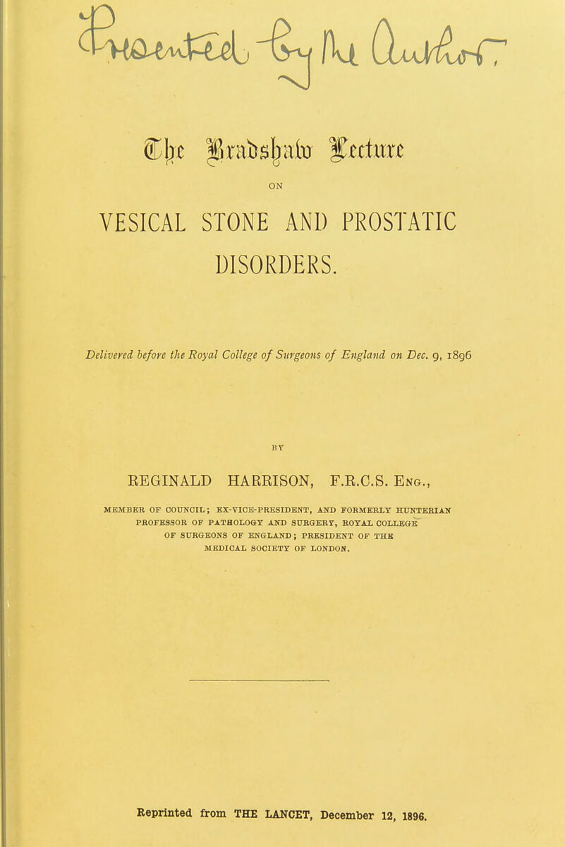 fit dtOiJ^C ON VESICAL STONE AND PROSTATIC DISORDERS. Delivered before the Royal College of Surgeons of England on Dec. 9, 1896 BY REGINALD HARRISON, F.R.O.S. Eng., MEMBER or COUNCIL; EX-VICE-PRESIDENT, AND FOBMERLY HUNTERIAN PROFESSOR OF PATHOLOGY AND SURQERr, ROYAL COLLEGE OF SURGEONS OF ENGLAND; PRESIDENT OF THE MEDICAL SOCIETY OF LONDON. Reprinted from THE LANCET, December 12, 1896.