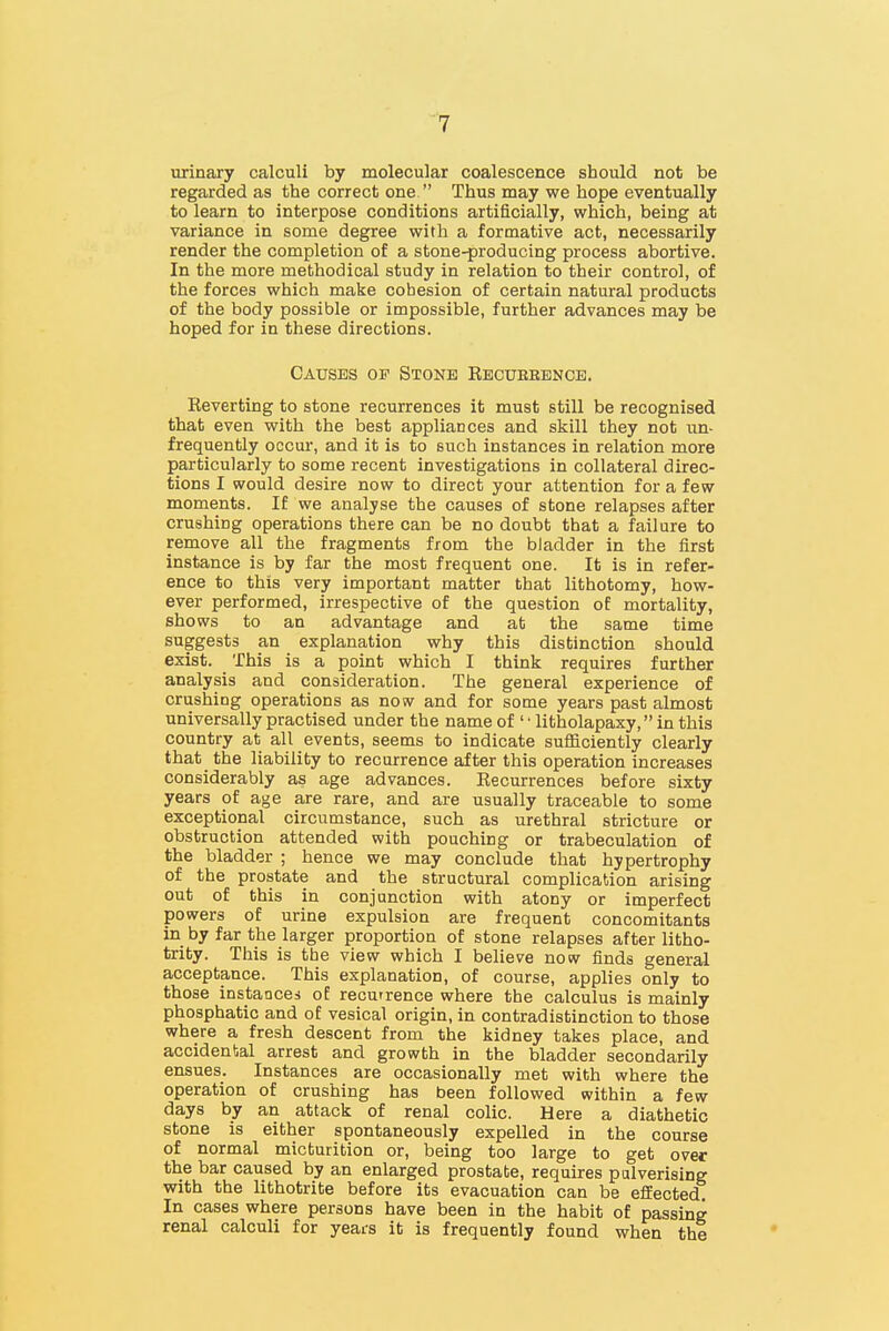 1 urinary calculi by molecular coalescence should not be regarded as the correct one. Thus may we hope eventually to learn to interpose conditions artificially, which, being at variance in some degree with a formative act, necessarily render the completion of a stone-producing process abortive. In the more methodical study in relation to their control, of the forces which make cohesion of certain natural products of the body possible or impossible, further advances may be hoped for in these directions. Causes of Stone Recueebncb. Reverting to stone recurrences it must still be recognised that even with the best appliances and skill they not un- frequently occur, and it is to such instances in relation more particularly to some recent investigations in collateral direc- tions I would desire now to direct your attention for a few moments. If we analyse the causes of stone relapses after crushing operations there can be no doubt that a failure to remove all the fragments from the bladder in the first instance is by far the most frequent one. It is in refer- ence to this very important matter that lithotomy, how- ever performed, irrespective of the question of mortality, shows to an advantage and at the same time suggests an explanation why this distinction should exist. This is a point which I think requires further analysis and consideration. The general experience of crushing operations as now and for some years past almost universally practised under the name of ' • litholapaxy, in this country at all events, seems to indicate sufficiently clearly that the liability to recurrence after this operation increases considerably as age advances. Recurrences before sixty years of age are rare, and are usually traceable to some exceptional circumstance, such as urethral stricture or obstruction attended with pouching or trabeculation of the bladder ; hence we may conclude that hypertrophy of the prostate and the structural complication arising out of this in conjunction with atony or imperfect powers of urine expulsion are frequent concomitants in by far the larger proportion of stone relapses after litho- trity. This is the view which I believe now finds general acceptance. This explanation, of course, applies only to those instances of recutrence where the calculus is mainly phosphatic and of vesical origin, in contradistinction to those where a fresh descent from the kidney takes place, and accidental arrest and growth in the bladder secondarily ensues. Instances are occasionally met with where the operation of crushing has been followed within a few days by an attack of renal colic. Here a diathetic stone is either spontaneously expelled in the course of normal micturition or, being too large to get over the bar caused by an enlarged prostate, requires pulverising with the lithotrite before its evacuation can be efBected In cases where persons have been in the habit of passing renal calculi for years it is frequently found when the