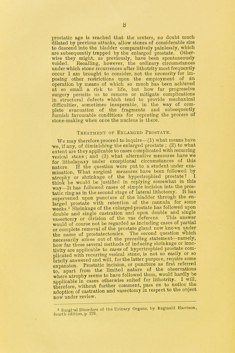 B prostatic age is reached that the ureters, do doubt much dilated by previous attacks, allow stones of considerable size to descend into the bladder comparatively painlessly, which are subsequently trapped by the enlarged prostate. Other- wise they might, as previously, have been spontaneously voided. Recalling, however, the ordinary circumstances under which stone recurrences after lithotrity most frequently occur I am brought to consider, not the necessity for im- posing other restrictions upon the employment of an operation by means of which so much has been achieved at so small a risk to life, but how far progressive surgery permits us to remove or mitigate complications in structural defects which tend to provide mechanical difficulties, sometimes insuperable, in the way of com- plete evacuation of the fragments and subsequently furnish favourable conditions for repeating the process of stone-making when once the nucleus is there. Tbbatment of Enlaeged Peostate. We may therefore proceed to inquire—(1) what means have •we, if any, of diminishing the enlarged prostate ; (2) to what extent are tbey applicable to cases complicated with recurring vesical stone ; and (3) what alternative measures have we for litholapaxy under exceptional circumstances of this nature. If the question were put to a student under exa- mination, What surgical measures have been followed by atrophy or shrinkage of the hypertrophied prostate? 1 think he would be justified in replying somewhat in this ■vyay—It has followed cases of simple incision into the pros- tatic ring as in the second stage of lateral lithotomy. It has supervened upon puncture of the bladder through the en- larged prostate with retention of the cannula for some weeks.2 Shrinkage of the enlarged prostate has followed upon double and single castration and upon double and single vasectomy or division of the vas deferens. This answer would of course not be regarded as including cases of partial or complete removal of the prostate gland now known under the name of prostatectomies. The second question which necessarily arises out of the preceding statement—nainely, how far these several methods of inducing shrinkage or inac- tivity are applicable to cases of hypertrophied prostate com- plicated with recurring vesical stone, is not so easily or so briefly answered and will, for the latter purpose, reqmre some expansion. Prostatic incision, or puncture as first referred to apart from the limited nature of the observations where atrophy seems to have followed them, would hardly be applicable in cases otherwise suited for lithotrity. I wiU, therefore, without further comment, pass on to notice the adoption of castration and vasectomy in respect to the object now under review. 2 Surgi-al Disorders of the Urinary Organs, by Heginald Harrison, fourtli edition, p 276.