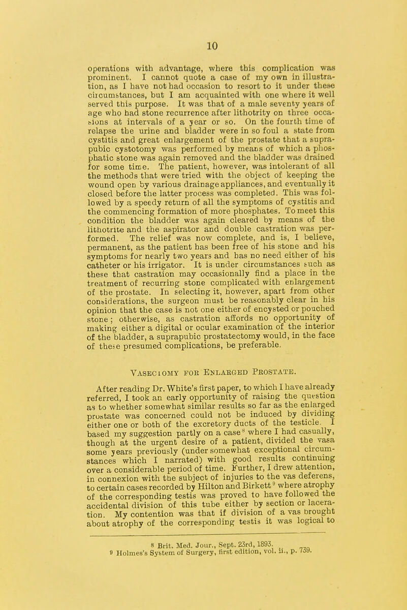 operations with advantage, where this complication was prominent. I cannot quote a case of my own in illustra- tion, as I have not had occasion to resort to it under these ciicumbtances, but I am acquainted with one where it well served this purpose. It was that of a male seventy years of age who had stone recurrence after lithotrity on three occa- sions at intervals of a jear or so. On the fourth time of relapse the urine and bladder were in so foul a state from cystitis and great enlargement of the prostate that a supra- pubic cystotomy was performed by means of which a phos- phatic stone was again removed and the bladder was drained for some time. The patient, however, was intolerant of all the methods that were tried with the object of keeping the wound open by various drainage appliances, and eventually it closed before the latter process was completed. This was fol- lowed by a speedy return of all the symptoms of cystitis and the commencing formation of more phosphates. To meet this condition the bladder was again cleared by means of the lithotrite and the aspirator and double castration was per- formed. The relief was now complete, and is, I believe, permanent, as the patient has been free of his stone and his symptoms for nearly two years and has no need either of his catheter or his irrigator. It is under circumstances tuch as these that castration may occasionally find a place in the treatment of recurring stone complicated with enlargement of the prostate. In selecting it, however, apart from other considerations, the surgeon must be reasonably clear in his opinion that the case is not one either of encysted or poached stone; otherwise, as castration afEords no opportunity of making either a digital or ocular examination of the interior of the bladder, a suprapubic prostatectomy would, in the face of these presumed complications, be preferable. Vasbciomy fob Enlahgbd Peostatb. After reading Dr. White's first paper, to which I have already referred, I took an early opportunity of raising the question as to whether somewhat similar results so far as the enlarged prostate was concerned could not be induced by dividing either one or both of the excretory ducts of the testicle. I based my suggestion partly on a case** where I had casually, though at the urgent desire of a patient, divided the vasa some years previously (under somewhat exceptional circum- stances which I narrated) with good results continuing over a considerable period of time. Further, I drew attention, in connexion with the subject of injuries to the vas deferens, to certain cases recorded by Hilton and Birkett ^ where atrophy of the corresponding testis was proved to have followed the accidental division of this tube either by section or lacera- tion. My contention was that if division of a vas brought about atrophy of the corresponding testis it was logical to 8 Brit. Med. Jour., Sept. 23rd, 1893. 9 Holmes's Sybtem of Surgery, first edition, vol. ii., p.