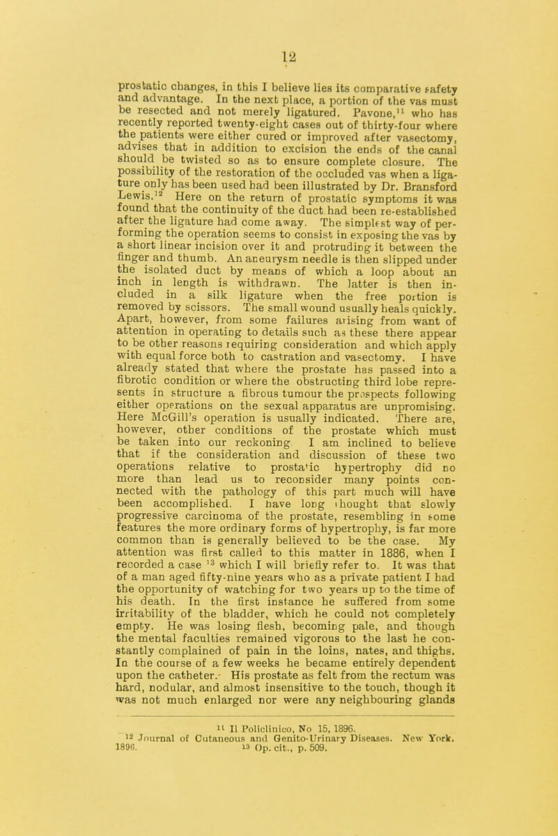 prostatic changes, in this I believe lies its comparative safety and advantage. In the next place, a portion of the vas must be resected and not merely ligatured. Pavone,'^ who has recently reported twenty-eight cases out of thirty-four where the patients were either cured or improved after vasectomy, advises that in addition to excision the ends of the canal should be twisted so as to ensure complete closure. The possibility of the restoration of the occluded vas when a liga- ture only has been used had been illustrated by Dr. Bransford Lewis.'2 Here on the return of prostatic symptoms it waa found that the continuity of the duct had been re-established after the ligature had come away. The simpUst way of per- forming the operation seems to consist in exposing the vas by a short linear incision over it and protruding it between the iinger and thumb. An aneurysm needle is then slipped under the isolated duct by means of which a loop about an inch in length is withdrawn. The latter is then in- cluded in a silk ligature when the free portion is removed by scissors. The small wound usually heals quickly. Apart, however, from some failures arising from want of attention in operating to details such as these there appear to be other reasons requiring consideration and which apply with equal force both to castration and vasectomy. I have already stated that where the prostate has passed into a fibrotic condition or where the obstructing third lobe repre- sents in structure a fibrous tumour the prospects following either opprations on the sexual apparatus are unpromising. Here McGill's operation is usually indicated. There are, however, other conditions of the prostate which must be taken into our reckoning. I am inclined to believe that if the consideration and discussion of these two operations relative to prosta'ic hypertrophy did no more than lead us to reconsider many points con- nected with the pathology of this part much will have been accomplished. I nave long i bought that slowly progressive carcinoma of the prostate, resembling in some features the more ordinary forms of hypertrophy, is far more common than is generally believed to be the case. My attention was first called to this matter in 1886, when I recorded a case which I will briefly refer to. It was that of a man aged fifty-nine years who as a private patient I had the opportunity of watching for two years up to the time of his death. In the first instance he suffered from some irritability of the bladder, which he could not completely empty. He was losing flesh, becoming pale, and though the mental faculties remained vigorous to the last he con- stantly complained of pain in the loins, nates, and thighs. In the course of a few weeks he became entirely dependent upon the catheter.- His prostate as felt from the rectum was hard, nodular, and almost insensitive to the touch, though it was not much enlarged nor were any neighbouring glands 11 11 Policlinico, No 15, 1896. 12 .Tournal of Cutaneous and Genito-Urinary Diseases. New York, 1890. 13 Op. cit., p. 509.