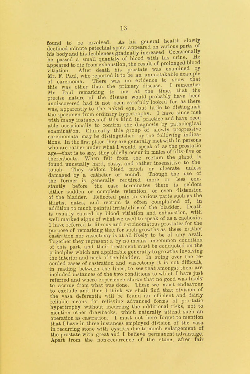 found to be involved. As his geueral health tlowly decliaed minute petechial spots appeared on various parts ot his body and his feebleness gradually increased Occasionauy he passed a small quantity of blood with his urine, tie appeared to die from exhaustion, the result of prolonged blooa vitiation. After death his prostate was examined by Mr. F. Paul, who reported it to be an unmistakable exampl« of carciDoma. There was no evidence to fhow that bhis was other than the primary disease. I remember Mr Paul remarking to me at the time, that the precise nature of the disease would probably have been unaiscovered had it not been carefully looked for, as there was, apparently to the naked eje, but little to distinguish the specimen from ordinary hypertrophy. I have since met with many iustances of this kind in practice and have been able occasionally to confirm the diagnos-is by pathological examination, dlinioally this group of slowly progressive carcinomata may be distioguishfd by the following indica- tions. In the first place they are generally met with in persons who are rather under what I would speak of as the prostatic age—that is to say, they chiefly occur in males of fifty-five or thereabouts. When felt from the rectum the gland is found unusually hard, bossy, and rather insensitive to the touch. They seldom bleed much or ulcerate unless damaged by a catheter or sound. Though the use of the former is generally required more or less con- stantly before the case terminates there is _ seldom either sudden or complete retention, or even distension of the bladder. Reflected pain in various parts such as the thighs, nates, and rectum is often complained of, in addition to much painful irritability of the bladder. Death is usually cau=ed by blood vitiation and exhaustion, with well marked signs of what we used to speak of as a cachexia. I have referred to fibrous and cdrcinomatous pro-tates for the purpose of remarking that for such growths as these mither castration nor vasectomy is at all likely to be ot any avail. Together they represent a by no means uncommon condition of this part, and their treatment must be conducted on the principles which are applicable generally to growths involving the interior and neck of the bladder. In going over the re- corded cases of castration and vasectomy it is not dilBcult, in reading between the lines, to see that amongst them are included instances of the two conditions to which I have just referred and where experience shows that no good was likely to accrue from what was done. These we must endeavour to exclude and then I think we shall find that division of the vasa dtferentia will be found an efBcient and fairly reliable means for relieving advanced forms of prostatic hypertrophy without incurring the hdditional risks, not to menti in other drawbacks, which naturally attend such an operation as castration. I must not here forget to mention that I have in three instances employed division of the vasa in recurring stone with cystitis due to much enlargement of the prostate with great and I believe permanent advantage. Apart from the non-recurrence of the stone, after fair