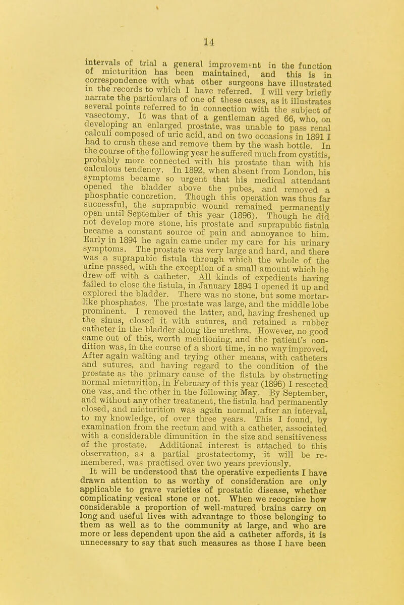 intervals of trial a general improvement in the function of micturition has been maintained, and this is in correspondence with what other surgeons have illustrated in the records to which I have refeiTed. I will very briefly narrate the particulars of one of these cases, as it illustrates several points referred to in connection with the subiect of vasectomy. It was that of a gentleman aged 66, who, on developing an enlarged prostate, was unable to pass renal calculi composed of uric acid, and on two occasions in 18911 had to crush these and remove them by the wash bottle In the coiu-se of the following year he sufCered much from cystitis probably more connected with his prostate than with his calculous tendency. In 1892, when absent irom London his symptoms became so urgent that his medical attendant opened the bladder above the pubes, and removed a phosphatic concretion. Though this operation was thus far successful, the suprapubic wound remauied permanently open until September of this year (1896). Though he did not develop more stone, his prostate and suprapubic fistula became a constant source of pain and annoyance to him. Early in 1894 he again came under my care for his urinary- symptoms. The prostate was very large and hard, and there was a suprapubic fistula through which the whole of the urine passed, with the exception of a small amount which he drew off with a catheter. All kinds of expedients having failed to close the fistula, in January 1894 I opened it up and explored the bladder. There was no stone, but some mortar- like phosphates. The prostate was large, and the middle lobe prominent. I removed the latter, and, having freshened up the sinus, closed it with sutures, and retained a rubber catheter in the bladder along the urethra. However, no good came out of this, worth mentioning, and the patient's con- dition was, in the course of a short time, in no way improved. After again waiting and trying other means, with catheters and sutures, and having regard to the condition of the prostate as the primary cause of the fistula by obstructing normal mictm-ition, in February of this year (1896) I resected one vas, and the other in the following May. By September, and without any other treatment, the fistula had permanently closed, and micturition was again normal, after an interval, to my knowledge, of over thi-ee yeai's. This I found, by examination from the rectum and with a catheter, associated with a considerable dimunition in the size and sensitiveness of the prostate. Additional interest is attached to this observation, a^ a partial prostatectomy, it will be re- membered, was practised over two years previously. It will be understood that the operative expedients I have drawn attention to as worthy of consideration are only applicable to grave varieties of prostatic disease, whether complicating vesical stone or not. When we recognise how considerable a proportion of well-matured brains carry on long and useful lives with advantage to those belonging to them as well as to the community at large, and who are more or less dependent upon the aid a catheter affords, it is unnecessary to say that such measures as those I have been