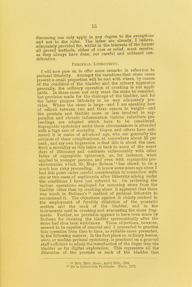 discussing can only apply in any degree to the exceptions and not to the rules. The latter are already, I believe, adequately provided for, whilst in the interests of the former all proved methods, either of cure or relief, must receive, as they always have done, our careful and unbiased con- sideration. Perineal Lithoteity. I will now pass on to offer some remarks in reference to perineal lithotrity. Amongst the variations that stone cases present a small proportion will be met with where, by reason of the condition of the bladder and the urinary apparatus generally, the ordinary operation of crushing is not appli- cable. In these cases not only must the stone be removed, but provision made for the drainage of the bladder, and for the latter purpose lithotrity in no way adequately pro- vides. Where the stone is large—and I am speaking now of calculi between two and three ounces in weight—and the prostate and bladder more or less involved in sup- puration and chronic inflammation various substitute pro- ceedings are adopted which have to be considered. Suprapubic cystotomy under these circumstances is attendee! with a high rate of mortality. Guyon and others have esti- mated it in males of advanced age, who are generally the subjects of these complications, at somewhere about 50 per cent., and my own impression is that this is about the case. Such a mortality as this takes us back to some of the worst days of lithotomy and contrasts unfavourably with other forms of suprapubic cystotomy, as, for instance, when applied to younger persons, and even with suprapubic pro- statectomies which Mr. Mayo Robson  has shown to be a much less risky proceeding. It is now some years ago since I had this point under careful consideration in connexion with one or two cases of septicaemia after lithotrity arising under the conditions I have just referred to. On reviewing the various operations employed for removing stone from the bladder other than by crushing alone it appeared that there was much in Dolbeau's method of perineal lithotrity to recommend it. The objections against it chiefly centred in the employment of forcible dilatation of the prostatic urethra and the neck of the bladder, and in the instruments used in crushing and evacuating the stone frag- ments. Further, no provision appears to have been made by Dolbeau for draining the bladder systematically after the stone had thus been withdrawn. These objections, however, seemed to be capable of removal and I proceeded to practise this operation from time to time, as suitable cases presented, in the following manner. In the first place an ordinary houton- niere, or median perineal cystotomy, is practised on a grooved staff sufficient to admit the introduction of the finger into the bladder as for digital exploration. This represents all the dilatation of the prostate or neck of the bladder that 1* Brit. Med. Jour., April 28th, 1894. 15 De la Lithotritie Perineale. Paris, 1872.