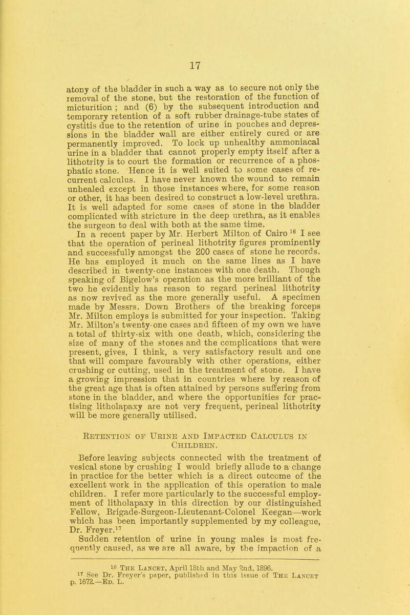 atony of the bladder in such a way as to secure not only the removal of the stone, but the restoration of the function of micturition ; and (6) by the subsequent introduction and temporary retention of a soft rubber drainage-tube states of cystitis due to the retention of urine in pouches and depres- sions in the bladder wall are either entirely cured or are permanently improved. To lock up unhealthy ammoniacal urine in a bladder that cannot properly empty itself after a lithotrity is to court the formation or recurrence of a phos- phatic stone. Hence it is well suited to some cases of re- current calculus. I have never known the wound to remain unhealed except in those instances where, for some reason or other, it has been desired to construct a low-level urethra. It is well adapted for some cases of stone in the bladder complicated with stricture in the deep urethra, as it enables the surgeon to deal with both at the same time. In a recent paper by Mr. Herbert Milton of Cairo I see that the operation of perineal lithotrity figures prominently and successfully amongst the 200 cases of stone he records. He has employed it much on the same lines as I have described in twenty-one instances with one death. Though speaking of Bigelow's operation as the more brilliant of the two he evidently has reason to regard perineal lithotrity as now revived as the more generally useful. A specimen made by Messrs. Down Brothers of the breaking forceps Mr. Milton employs is submitted for your inspection. Taking Mr. Milton's twenty-one cases and fifteen of my own we have a total of thirty-six with one death, which, considering the size of many of the stones and the complications that were present, gives, I think, a very satisfactory result and one that will compare favourably with other operations, either crushing or cutting, used in the treatment of stone. I have a growing impression that in countries where by reason of the great age that is often attained by persons suffering from stone in the bladder, and where the opportunities for prac- tising litholapaxy are not very frequent, perineal lithotrity will be more generally utilised. Ketention op Ueinb and Impacted Caloulus in Childeen. Before leaving subjects connected with the treatment of vesical stone by crushing I would briefly allude to a change in practice for the better which is a direct outcome of the excellent work in the application of this operation to male children. I refer more particularly to the successful employ- ment of litholapaxy in this direction by our distinguished Fellow, Brigade-Surgeon-Lieutenant-Colonel Keegan—work which has been importantly supplemented by my colleague, Dr. Freyer. Sudden retention of urine in young males is most fre- quently caused, as we are all aware, by the impaction of a 10 The Lancet, April 18bli and May ?nd, 1896. 1' See Dr. Freyer's paper, publislipd in this issue of The Lancet p. 1672.—Ed. L.