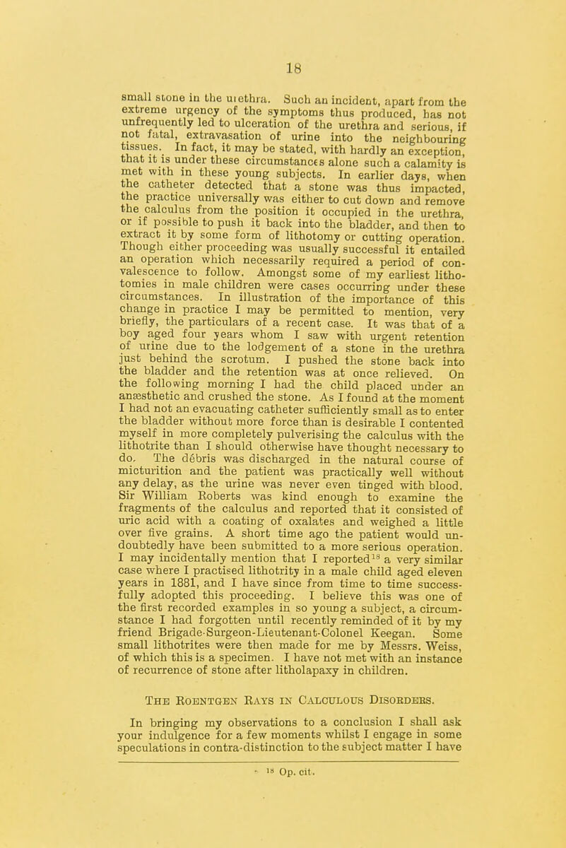 small stone in the uiethra. Such an incident, apart from the extreme urgency of the symptoms thus produced, has not unfrequently led to ulceration of the urethra and serious, if not fatal, extravasation of urine into the neighbouring tissues. In fact, it may be stated, with hardly an exception, that it IS under these circumstances alone such a calamity is met with in these young subjects. In earlier days, when the catheter detected that a stone was thus impacted, the practice universally was either to cut down and remove the calculus from the position it occupied in the urethra, or if possible to push it back into the bladder, and then to extract it by some form of lithotomy or cutting operation. Though either proceeding was usually successful it entailed an operation which necessarily required a period of con- valescence to follow. Amongst some of my earliest litho- tomies in male children were cases occurring under these circumstances. In illustration of the importance of this change in practice I may be permitted to mention, very briefly, the particulars of a recent case. It was that of a boy aged four years whom I saw with urgent retention of urine due to the lodgement of a stone in the urethra just behind the scrotum. I pushed the stone back into the bladder and the retention was at once relieved. On the following morning I had the child placed under an anesthetic and crushed the stone. As I found at the moment I had not an evacuating catheter sufficiently small as to enter the bladder without more force than is desirable I contented rnyself in more completely pulverising the calculus with the lithotrite than I should otherwise have thought necessary to do. The debris was discharged in the natural course of micturition and the patient was practically well without any delay, as the urine was never even tinged with blood. Sir WiUiam Eoberts was kind enough to examine the fragments of the calculus and reported that it consisted of uric acid with a coating of oxalates and weighed a little over five grains. A short time ago the patient would un- doubtedly have been submitted to a more serious operation. I may incidentally mention that I reportedly a very similar case where I practised lithotrity in a male child aged eleven years in 1881, and I have since from time to time success- fully adopted this proceeding. I believe this was one of the first recorded examples in so young a subject, a circum- stance I had forgotten until recently reminded of it by my friend Brigade Surgeon-Lieutenant-Colonel Keegan. Some small lithotrites were then made for me by Messrs. Weiss, of which this is a specimen. I have not met with an instance of recurrence of stone after litholapaxy in children. The Roentgen Rays in Calculous Disobdbbs. In bringing my observations to a conclusion I shall ask your indulgence for a few moments whilst I engage in some speculations in contra-distinction to the subject matter I have • •» Op. cit.