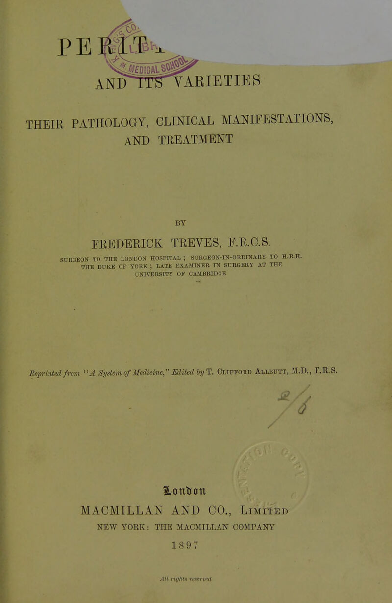 THEIR PATHOLOGY, CLINICAL MANIFESTATIONS, AND TREATMENT BY FREDERICK TREVES, F.R.C.S. SURGEON TO THE LONDON HOSPITAL ; SURGEON-IN-ORDINARY TO H.R.H. THE DUKE OF YORK ; LATE EXAMINER IN SURGERY AT THE UNIVERSITY OF CAMBRIDGE Reprinted from A System of Medicine, Edited byl. Clifford Allbutt, M.D., F.R.S. S2. / MACMILLAN AND CO., Limited NEW YORK : THE MACMILLAN COMPANY 1897 All riyhta reserved