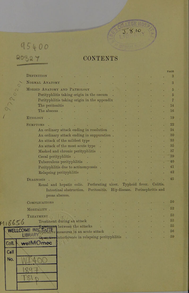 <\S\{0O CONTENTS Definition .... Normal Anatomy Morbid Anatomy and Pathology Perityphlitis taking origin in the caecum Perityphlitis taking origin in the appendix The peritonitis The abscess . . . Etiology Symptoms ..... An ordinary attack ending in resolution An ordinary attack ending in suppuration An attack of the mildest type An attack of the most acute type Masked and chronic perityphlitis Caecal perityphlitis . Tuberculous perityphlitis Perityphlitis due to actinomycosis . Relapsing perityphlitis Diagnosis . Renal and hepatic colic. Intestinal obstruction, psoas abscess. Complications Mortality . Ml £6^6 Perforating ulcer. Typhoid fever. Peritonitis. Hip disease. Perinephr Colitis, itis and Treatment Treatment during an attack between the attacks WELLCOME INS&gK LIBRARY^ \™ Cotl. > welMOmec Call No. mi