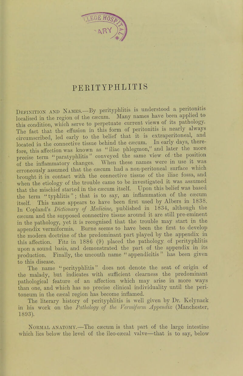 PERITYPHLITIS Definition and Names.—By perityphlitis is understood a peritonitis localised in the region of the caecum. Many names have been applied to this condition, which serve to perpetuate current views of its pathology. The fact that the effusion in this form of peritonitis is nearly always circumscribed, led early to the belief that it is extraperitoneal and located in the connective tissue behind the caecum. In early days, there- fore, this affection was known as  iliac phlegmon, and later the more prec'ise term paratyphlitis conveyed the same view of the position of the inflammatory changes. When these names were in use it was erroneously assumed that the caecum had a non-peritoneal surface which brought it in contact with the connective tissue of the iliac fossa, and when the etiology of the trouble came to be investigated it was assumed that the mischief started in the caecum itself. Upon this belief was based the term typhlitis; that is to say, an inflammation of the caecum itself. This name appears to have been first used by Albers in 1838. In Copland's Dictionary of Medicine, published in 1834, although the caecum and the supposed connective tissue around it are still pre-eminent in the pathology, yet it is recognised that the trouble may start in the appendix vermiformis. Burne seems to have been the first to develop the modern doctrine of the predominant part played by the appendix in this affection. Fitz in 1886 (9) placed the pathology of perityphlitis upon a sound basis, and demonstrated the part of the appendix in its production. Finally, the uncouth name  appendicitis  has been given to this disease. The name perityphlitis does not denote the seat of origin of the malady, but indicates with sufficient clearness the predominant pathological feature of an affection which may arise in more ways than one, and which has no precise clinical individuality until the peri- toneum in the caecal region has become inflamed. The literary history of perityphlitis is well given by Dr. Kelynack in his work on the Pathology of the Vermiform Appendix (Manchester, 1893). NORMAL ANATOMY.—The caecum is that part of the large intestine which lies below the level of the ileo-caecal valve—that is to say, below