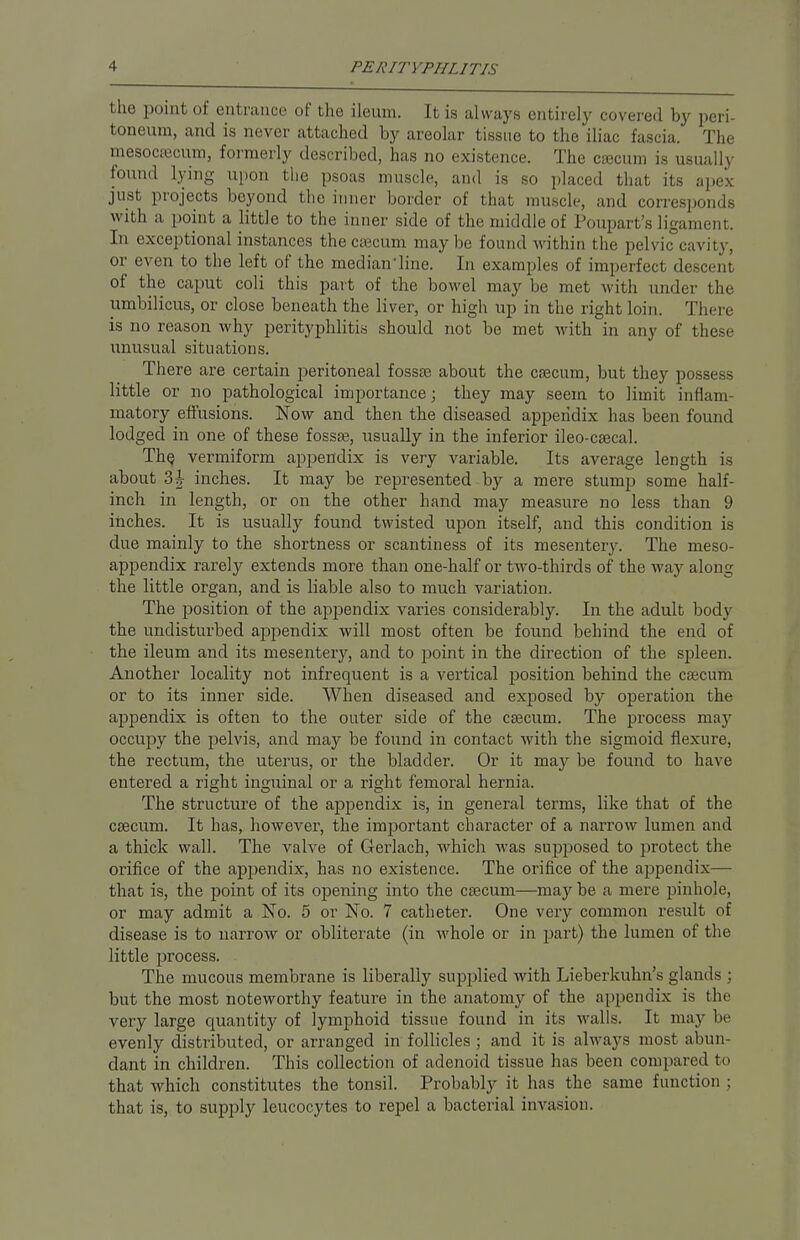 the point of entrance of the ileum. It is always entirely covered by peri- toneum, and is never attached by areolar tissue to the iliac fascia. The mesocesoum, formerly described, has no existence. The caecum is usually found lying upon the psoas muscle, and is so placed that its apex just projects beyond the inner border of that muscle, and corresponds with a point a little to the inner side of the middle of Poupart's ligament. In exceptional instances the caecum may be found within the pelvic cavity, or even to the left of the median'line. In examples of imperfect desci til of the caput coli this part of the bowel may be met with under the umbilicus, or close beneath the liver, or high up in the right loin. There is no reason why perityphlitis should not be met with in any of these unusual situations. There are certain peritoneal fossae about the caecum, but they possess little or no pathological importance; they may seem to limit inflam- matory effusions. Now and then the diseased appendix has been found lodged in one of these fossae, usually in the inferior ileo-caecal. The. vermiform appendix is very variable. Its average length is about 3\ inches. It may be represented by a mere stump some half- inch in length, or on the other hand may measure no less than 9 inches. It is usually found twisted upon itself, and this condition is due mainly to the shortness or scantiness of its mesentery. The meso- appendix rarely extends more than one-half or two-thirds of the way along the little organ, and is liable also to much variation. The position of the appendix varies considerably. In the adult body the undisturbed appendix will most often be found behind the end of the ileum and its mesentery, and to point in the direction of the spleen. Another locality not infrequent is a vertical position behind the caecum or to its inner side. When diseased and exposed by operation the appendix is often to the outer side of the caecum. The process ma}' occupy the pelvis, and may be found in contact with the sigmoid flexure, the rectum, the uterus, or the bladder. Or it may be found to have entered a right inguinal or a right femoral hernia. The structure of the appendix is, in general terms, like that of the caecum. It has, however, the important character of a narrow lumen and a thick wall. The valve of Gerlach, which was supposed to protect the orifice of the appendix, has no existence. The orifice of the appendix— that is, the point of its opening into the caecum—may be a mere pinhole, or may admit a No. 5 or No. 7 catheter. One very common result of disease is to narrow or obliterate (in whole or in part) the lumen of the little process. The mucous membrane is liberally supplied with Lieberkuhn's glands ; but the most noteworthy feature in the anatomy of the appendix is the very large quantity of lymphoid tissue found in its walls. It may be evenly distributed, or arranged in follicles ; and it is always most abun- dant in children. This collection of adenoid tissue has been compared to that which constitutes the tonsil. Probably it has the same function ; that is, to supply leucocytes to repel a bacterial invasion.