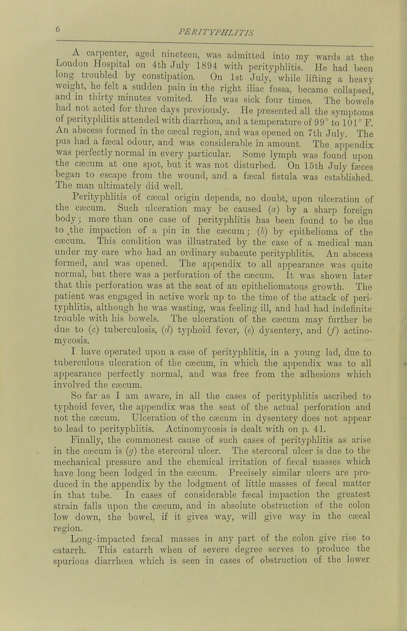 A carpenter, aged nineteen, was admitted into my wards at the London Hospital on 4th July 1894 with perityphlitis. He had been long troubled by constipation. On 1st July, while lifting a heavy weight, he felt a sudden pain in the right iliac fossa, became collapsed, and in thirty minutes vomited. He was sick four times. The bowels had not acted for three days previously. He presented all the symptoms of perityphlitis attended with diarrhoea, and a temperature of 99° to 101° F. An abscess formed in the cascal region, and was opened on 7th July. The pus had a faecal odour, and was considerable in amount. The appendix was perfectly normal in every particular. Some lymph was found upon the caecum at one spot, but it was not disturbed. On 15th July fasces began to escape from the wound, and a faecal fistula was established. The man ultimately did well. Perityphlitis of csecal origin depends, no doubt, upon ulceration of the caecum. Such ulceration may be caused (a) by a sharp foreign body; more than one case of perityphlitis has been found to be due to ^the impaction of a pin in the caecum • (b) by epithelioma of the caecum. This condition was illustrated by the case of a medical man under my care who had an ordinary subacute perityphlitis. An abscess formed, and was opened. The appendix to all appearance was quite normal, but there was a perforation of the caecum. It was shown later that this perforation was at the seat of an epitheliomatous growth. The patient was engaged in active work up to the time of the attack of peri- typhlitis, although he was wasting, was feeling ill, and had had indefinite trouble with his bowels. The ulceration of the caecum may further be due to (c) tuberculosis, (d) typhoid fever, (e) dysentery, and (/) actino- mycosis. I have operated upon a case of perityphlitis, in a jroung lad, due to tuberculous ulceration of the caecum, in which the appendix was to all appearance perfectly normal, and was free from the adhesions which involved the caecum. So far as I am aware, in all the cases of perityphlitis ascribed to typhoid fever, the appendix was the seat of the actual perforation and not the caecum. Ulceration of the caecum in dysentery does not appear to lead to perityphlitis. Actinomycosis is dealt with on p. 41. Finally, the commonest cause of such cases of perityphlitis as arise in the caecum is (g) the stercoral ulcer. The stercoral ulcer is due to the mechanical pressure and the chemical irritation of faecal masses which have long been lodged in the caecum. Precisely similar ulcers are pro- duced in the appendix by the lodgment of little masses of faecal matter in that tube. In cases of considerable faecal impaction the greatest strain falls upon the caecum, and in absolute obstruction of the colon low clown, the bowel, if it gives way, will give way in the caecal region. Long-impacted faecal masses in any part of the colon give rise to catarrh. This catarrh when of severe degree serves to produce the spurious diarrhoea which is seen in cases of obstruction of the lower
