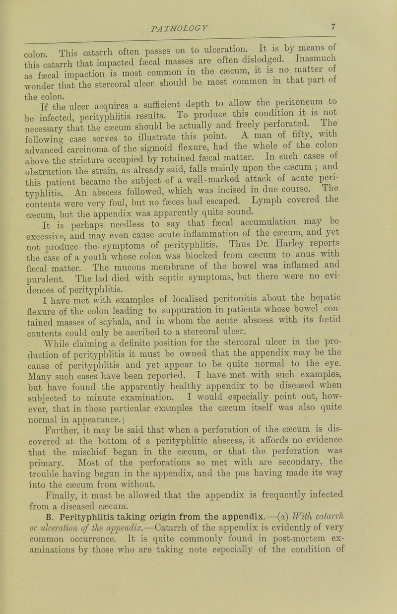 colon This catarrh often passes on to ulceration It 14 by means of this catarrh that impacted fecal masses are often dislodged. Inasmuch as fecal impaction is most common in the caecum, it is no matter of wonder that the stercoral ulcer should be most common m that part ot the colon. . ., . If the ulcer acquires a sufficient depth to allow the peritoneum to be infected, perityphlitis results. To produce this condition it is not necessary that the caecum should be actually and freely perforated. Ihe following case serves to illustrate this point. A man of fifty, with advanced carcinoma of the sigmoid flexure, had the whole of the colon above the stricture occupied by retained faecal matter. In such cases ot obstruction the strain, as already said, falls mainly upon the caecum; and this patient became the subject of a well-marked attack of acute pen- typhlitis. An abscess followed, which was incised m due course. Ihe contents were very foul, but no feces had escaped. Lymph covered the caecum, but the appendix was apparently quite sound. It is perhaps needless to say that faecal accumulation may be excessive, and may even cause acute inflammation of the caecum, and yet not produce the- symptoms of perityphlitis. Thus Dr. Harley reports the case of a youth whose colon was blocked from caecum to anus with faecal matter. The mucous membrane of the bowel was inflamed and purulent. The lad died with septic symptoms, but there were no evi- dences of perityphlitis. I have met with examples of localised peritonitis about the hepatic flexure of the colon leading to suppuration in patients whose bowel con- tained masses of scybala, and in whom the acute abscess with its foetid contents could only be ascribed to a stercoral ulcer. While claiming a definite position for the stercoral ulcer in the pro- duction of perityphlitis it must be owned that the appendix may be the cause of perityphlitis and yet appear to be quite normal to the eye. Many such cases have been reported. I have met with such examples, but have found the apparently healthy appendix to be diseased when subjected to minute examination. I would especially point out, how- ever, that in these particular examples the caecum itself was also quite normal in appearance.) Further, it may be said that when a perforation of the caecum is dis- covered at the bottom of a perityphlitic abscess, it affords no evidence that the mischief began in the caecum, or that the perforation was primary. Most of the perforations so met with are secondary, the trouble having begun in the appendix, and the pus having made its way into the caecum from without. Finally, it must be allowed that the appendix is frequently infected from a diseased caecum. B. Perityphlitis taking origin from the appendix.—(a) With catarrh or ulceration of the appendix.—Catarrh of the appendix is evidently of very common occurrence. It is quite commonly found in post-mortem ex- aminations by those who are taking note especially of the condition of