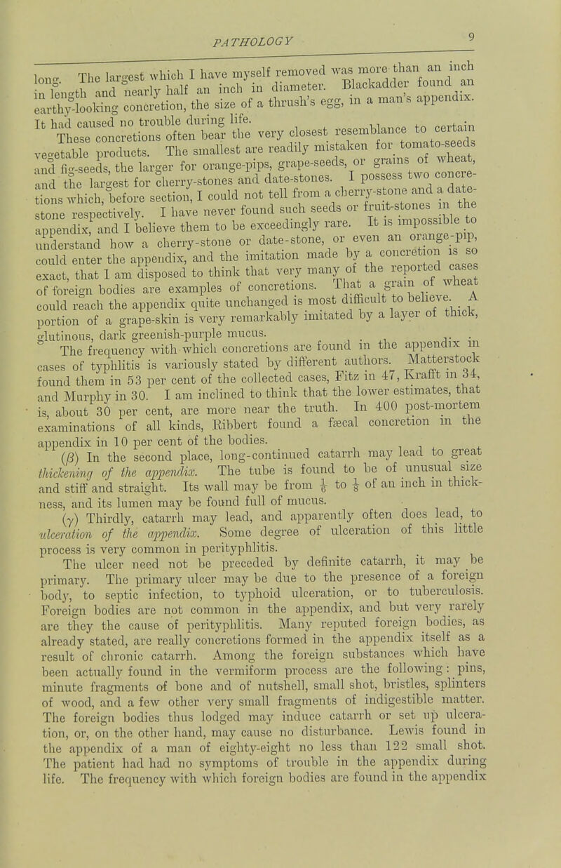 i tj,a hr<rost which I have myself removed was more than an inch nXi nd Sri^ f an inch'in diameter. Blackadder found an conation, the size of a thrush's egg, in a man's appends It had caused no trouble during life. certain These concretions often bear the very closest vegetable products. The smallest are readily mistaken for tomato-seed, ^ger for orange-pips, grape-seeds or grains o wheat, and the largest for cherry-stones and date-stones. I possess two concie- I which, before section, I could not tell from »<*«W»f ^ stone respectively. I have never found such seeds or fru t-stones n the appendix, and I believe them to be exceedingly rare. It is impossible to 3erstand how a cherry-stone or date-stone, or even an orangey could enter the appendix, and the imitation made by a conciet on is so exact, that 1 am disposed to think that very many of the reported case of foreign bodies are examples of concretions. That a grain of wheat could reach the appendix quite unchanged is most difficult to believe A portion of a grape-skin is very remarkably imitated by a layer of thick, o-lutinous, dark greenish-purple mucus. _ . The frequency with which concretions are found in the appendix in cases of typhlitis is variously stated by different authors Matterstock found them in 53 per cent of the collected cases, Fitz m 47, Ivraflt in oi, and Murphy in 30. I am inclined to think that the lower estimates, that is about 30 per cent, are more near the truth. In 400 post-mortem examinations of all kinds, Eibbert found a faecal concretion m the appendix in 10 per cent of the bodies. (P) In the second place, long-continued catarrh may lead to great thickening of the appendix. The tube is found to be of unusual size and stiff and straight. Its wall may be from \ to \ of an inch m thick- ness, and its lumen may be found full of mucus. (y) Thirdly, catarrh may lead, and apparently often does lead, to ulceration of the appendix. Some degree of ulceration of this little process is very common in perityphlitis. The ulcer need not be preceded by definite catarrh, it may be primary. The primary ulcer may be due to the presence of a foreign bod)', to septic infection, to typhoid ulceration, or to tuberculosis. Foreign bodies are not common in the appendix, and but very rarely are they the cause of perityphlitis. Many reputed foreign bodies, as already stated, are really concretions formed in the appendix itself as a result of chronic catarrh. Among the foreign substances which have been actually found in the vermiform process are the following: pins, minute fragments of bone and of nutshell, small shot, bristles, splinters of wood, and a few other very small fragments of indigestible matter. The foreign bodies thus lodged may induce catarrh or set up ulcera- tion, or, on the other hand, may cause no disturbance. Lewis found in the appendix of a man of eighty-eight no less than 122 small shot. The patient had had no symptoms of trouble in the appendix during life. The frequency with which foreign bodies are found in the appendix