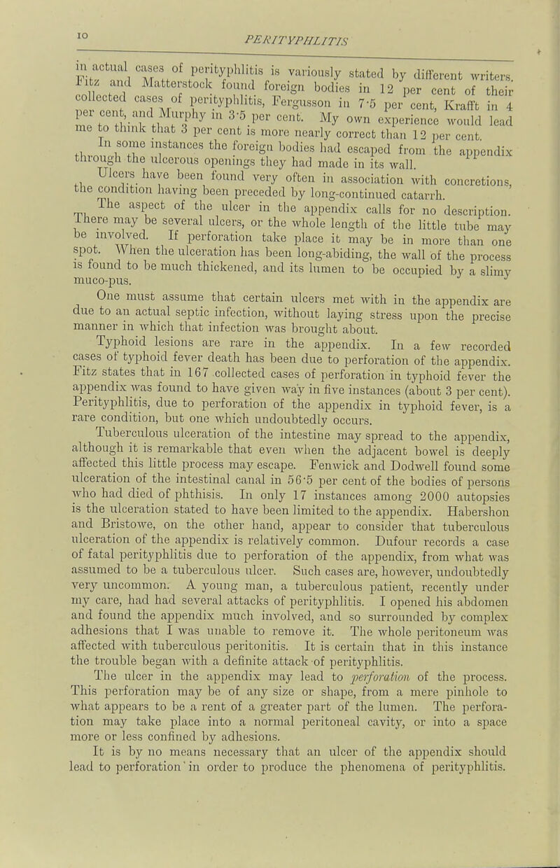 [0 ^ M h f 'V8 Vari°U8ly stated ^ Afferent writers. .11 !f Matfcei:stock foreign bodies in 12 per cent of their collected cases of perityphlitis, Fergusson in 75 per cent, Krafft in 4 mP to i ;u?hy in 3;5.per cent- M^ °wn ™*& ^ me to think that 3 per cent is more nearly correct than 12 per cent In some instances the foreign bodies had escaped from the appendix through the ulcerous openings they had made in its wall Ulcers have been found very often in association with concretions, the condition having been preceded by long-continued catarrh Ine aspect of the nicer in the appendix calls for no description. I here may be several ulcers, or the whole length of the little tube may be involved. If perforation take place it may be in more than one spot. When the ulceration has been long-abiding, the wall of the process is found to be much thickened, and its lumen to be occupied by a slimv muco-pus. J One must assume that certain ulcers met with in the appendix are due to an actual septic infection, without laying stress upon the precise manner in which that infection was brought about. Typhoid lesions are rare in the appendix. In a few recorded cases of typhoid fever death has been due to perforation of the appendix. Fitz states that in 167 collected cases of perforation in typhoid fever the appendix was found to have given way in five instances (about 3 per cent). Perityphlitis, due to perforation of the appendix in typhoid fever, is a rare condition, but one which undoubtedly occurs. Tuberculous ulceration of the intestine may spread to the appendix, although it is remarkable that even when the adjacent bowel is deeply affected this little process may escape. Fenwick and Dodwell found some ulceration of the intestinal canal in 56*5 per cent of the bodies of persons who had died of phthisis. In only 17 instances among 2000 autopsies is the ulceration stated to have been limited to the appendix. Habershon and Bristowe, on the other hand, appear to consider that tuberculous ulceration of the appendix is relatively common. Dufour records a case of fatal perityphlitis due to perforation of the appendix, from what was assumed to be a tuberculous ulcer. Such cases are, however, undoubtedly very uncommon. A young man, a tuberculous patient, recently under my care, had had several attacks of perityphlitis. I opened his abdomen and found the appendix much involved, and so surrounded by complex adhesions that I was unable to remove it. The whole peritoneum was affected with tuberculous peritonitis. It is certain that in this instance the trouble began with a definite attack of perityphlitis. The ulcer in the appendix may lead to 'perforation of the process. This perforation may be of any size or shape, from a mere pinhole to what appears to be a rent of a greater part of the lumen. The perfora- tion may take place into a normal peritoneal cavity, or into a space more or less confined by adhesions. It is by no means necessary that an ulcer of the appendix should lead to perforation in order to produce the phenomena of perityphlitis.