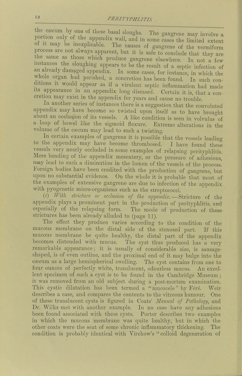 he « by one of these basal sloughs. The gangrene may involve a portion only of the appendix wall, and in some cases the limited extent o .t may be inexplicable. The causes of gangrene of the vermiform process are not always apparent, but it is sale to conclude that they are the same as those winch produce gangrene elsewhere. In not a few -stances the sloughing appears to be the result of a septic infection of an already damaged appendix. In some cases, for instance, in which the whole organ had perished, a concretion has been found. In such con- ditions it would appear as if a virulent septic inflammation had made its appearance in an appendix long diseased. Certain it is, that a con- cretion may exist m the appendix for years and cause no trouble. In another series of instances there is a suggestion that the convoluted appendix may have become so twisted upon itself as to have brought about an occlusjon of its vessels. A like condition is seen in volvulus3 of a loop of bowel like the sigmoid flexure. Extreme alterations in the volume of the caecum may lead to such a twisting. In certain examples of gangrene it is possible that the vessels leading to the appendix may have become thrombosed. I have found these vessels very nearly occluded in some examples of relapsing perityphlitis. Mere bending of the appendix mesentery, or the pressure of adhesions, may lead to such a diminution in the lumen of the vessels of the process. Foreign bodies have been credited with the production of gangrene, but upon no substantial evidence. On the whole it is probable that most of the examples of extensive gangrene are due to infection of the appendix with pyogenetic micro-organisms such as the streptococci. (c) With stricture or occlusion of the appendix.—Stricture of the appendix plays a prominent part in the production of perityphlitis, and especially of the relapsing form. The mode of production of these strictures has been already alluded to (page 11). The effect they produce varies according to the condition of the mucous membrane on the distal side of the stenosed part. If this mucous membrane be quite healtlry, the distal part of the appendix becomes distended with mucus. The cyst thus produced has a very remarkable appearance; it is usually of considerable size, is sausage- shaped, is of even outline, and the proximal end of it may bulge into the caecum as a large hemispherical swelling. The cyst contains from one to four ounces of perfectly white, translucent, odourless mucus. An excel- lent specimen of such a cyst is to be found in the Cambridge Museum j it was removed from an old subject during a post-mortem examination. This cystic dilatation has been termed a  mucocele by Fere. Wen- describes a case, and compares the contents to the vitreous humour. One of these translucent cysts is figured in Coats' Manual of Pathology, and Dr. Wilks met with another example. In no case have any adhesions been found associated with these cysts. Porter describes two examples in which the mucous membrane was quite healthy, but in which the other coats were the seat of some chronic inflammatory thickening. The condition is probably identical with Virchow's  colloid degeneration of