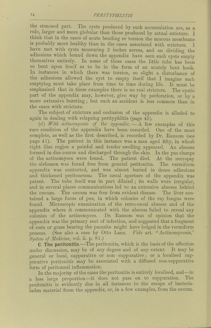 the stenosed part. The cysts produced by such accumulation are, as a rule, larger and more globular than those produced by actual stricture. I think that in the cases of acute bending or torsion the mucous membrane is probably more healthy than in the cases associated with stricture. 1 have met with cysts measuring 2 inches across, and on dividing the adhesions which bound down the appendix have seen such cysts empty themselves entirely. In some of these cases the little tube has been so bent upon itself as to be in the form of an acutely bent hook. In instances in which there was torsion, so slight a disturbance of the adhesions allowed the cyst to empty itself that I imagine such emptying must take place from time to time during life. It must be emphasised that in these examples there is no real stricture. The cystic part of the appendix may, however, give way by perforation, or by a more extensive bursting; but such an accident is less common than in the cases with stricture. The subject of stricture and occlusion of the appendix is alluded to again in dealing with relapsing perityphlitis (page 45). (d) With actinomycosis of the appendix. — A few examples of this rare condition of the appendix have been- recorded. One of the most complete, as well as the first described, is recorded by Dr. Ransom (see page 41). The patient in this instance was a man aged fifty, in whose right iliac region a painful and tender swelling appeared. An abscess formed in due course and discharged through the skin. In the pus clumps of the actinomyces were found. The patient died. At the necropsy the abdomen was found free from general peritonitis. The vermiform appendix was contorted, and was almost buried in dense adhesions and thickened peritoneum* The caecal aperture of the appendix was patent. The tube itself was in part dilated ; its walls were irregular, and in several places communications led to an extensive abscess behind the caecum. The caecum was free from evident disease. The liver con- tained a large focus of pus, in which colonies of the ray fungus were found. Microscopic examination of the retro-caecal abscess and of the appendix where it communicated with the abscess failed to reveal any colonies of the actinomyces. Dr. Ransom was of opinion that the appendix was the primary seat of infection, and suggested that a fragment of corn or grass bearing the parasite might have lodged in the vermiform process. (See also a case by Otto Lanz. Vide art.  Actinomycosis,'1 8//stem of Medicine, vol. ii. p. 81.) C. The peritonitis.—The peritonitis, which is the basis of the affection under discussion, may be of any degree and of any extent. It may be o;enei-al or local, suppurative or non - suppurative; or a localised sup- purative peritonitis may be associated with a diffused non-suppurative form of peritoneal inflammation. In the majority of the cases the peritonitis is entirely localised, and—in a less large proportion—it does not pass on to suppuration. The peritonitis is evidently due in all instances to the escape of bacteria- laden material from the appendix, or, in a few examples, from the caecum.