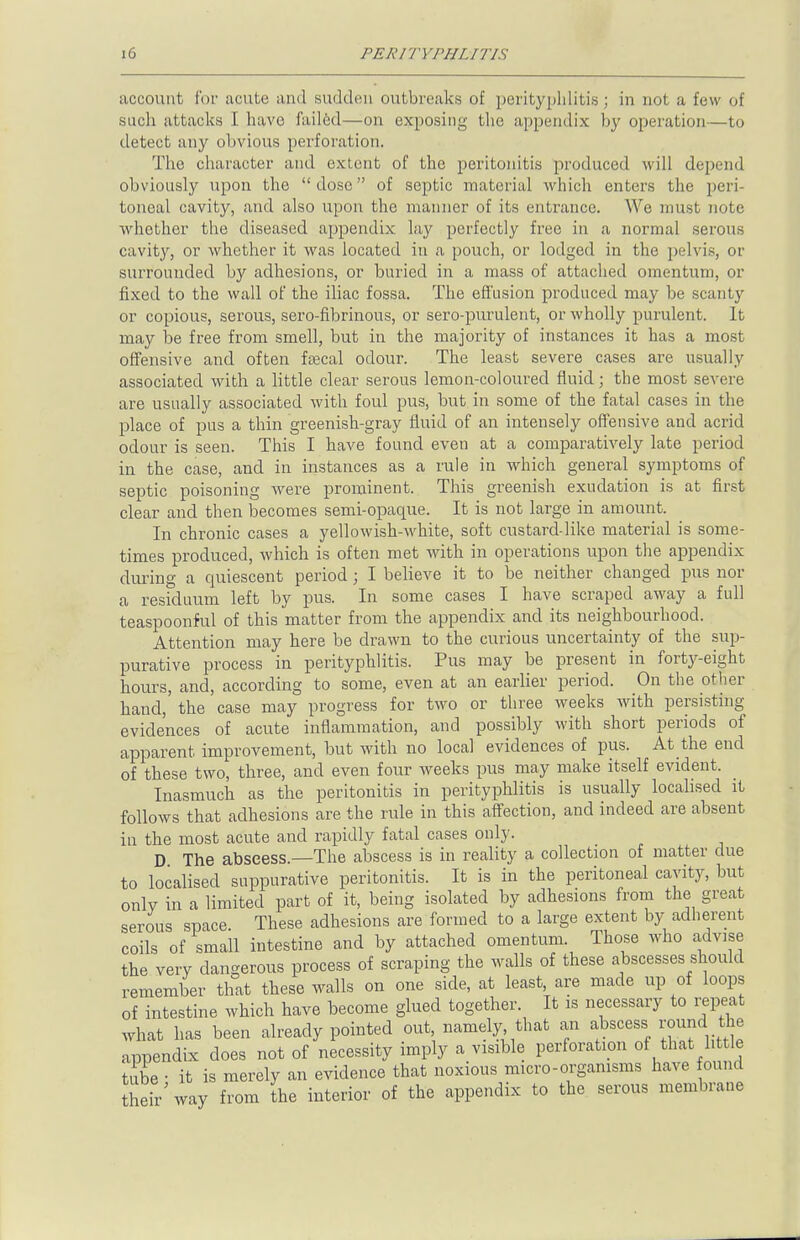 account for acute and sudden outbreaks of perityphlitis; in not a few of such attacks I have failed—on exposing the appendix by operation—to detect any obvious perforation. The character and extent of the peritonitis produced will depend obviously upon the dose of septic material which enters the peri- toneal cavity, and also upon the manner of its entrance. We must note whether the diseased appendix lay perfectly free in a normal serous cavity, or whether it was located in a pouch, or lodged in the pelvis, or surrounded by adhesions, or buried in a mass of attached omentum, or fixed to the wall of the iliac fossa. The effusion produced may be scanty or copious, serous, sero-fibrinous, or sero-purulent, or wholly purulent. It may be free from smell, but in the majority of instances it has a most offensive and often faecal odour. The least severe cases are usually associated with a little clear serous lemon-coloured fluid; the most severe are usually associated with foul pus, but in some of the fatal cases in the place of pus a thin greenish-gray fluid of an intensely offensive and acrid odour is seen. This I have found even at a comparatively late period in the case, and in instances as a rule in which general symptoms of septic poisoning were prominent. This greenish exudation is at first clear and then becomes semi-opaque. It is not large in amount. In chronic cases a yellowish-white, soft custard-like material is some- times produced, which is often met with in operations upon the appendix during a quiescent period; I believe it to be neither changed pus nor a residuum left by pus. In some cases I have scraped away a full teaspoonful of this matter from the appendix and its neighbourhood. Attention may here be drawn to the curious uncertainty of the sup- purative process in perityphlitis. Pus may be present in forty-eight hours, and, according to some, even at an earlier period. On the other hand, the case may progress for two or three weeks with persisting evidences of acute inflammation, and possibly with short periods of apparent improvement, but with no local evidences of pus. At the end of these two, three, and even four weeks pus may make itself evident. Inasmuch as the peritonitis in perityphlitis is usually localised it follows that adhesions are the rule in this affection, and indeed are absent in the most acute and rapidly fatal cases only. D The abscess.—The abscess is in reality a collection of matter due to localised suppurative peritonitis. It is in the peritoneal cavity, but only in a limited part of it, being isolated by adhesions from the great serous space These adhesions are formed to a large extent by adherent coils of small intestine and by attached omentum. Those who advise the very dangerous process of scraping the walls of these abscesses should remember that these walls on one side, at least, are made up of loops of intestine which have become glued together. It is necessary to repeat what has been already pointed out, namely that an abscess round the appendix does not of necessity imply a visible perforation of that little tube • it is merely an evidence that noxious micro-organisms have found their' way from the interior of the appendix to the serous membrane