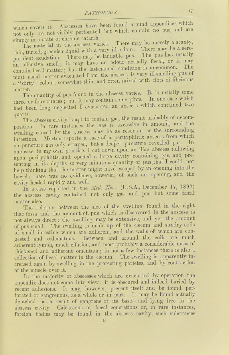 have been f0Ulld ai'0UDd aPPendiC6S ^!hich not \' nly L not visibly perforated, but which contain no pus, and are simnlv in a state of chronic catarrh. The material in the abscess varies. There may be merely a scanty, thin turbid, greenish liquid with a very ill odour. There may be a sero- ient exudation. There may be laudable pus The pus has usual y an offensive smell; it may have an odour actually fecal, or it may contain fecal matter; but the last-named condition is uncommon. The most usual matter evacuated from the abscess is very ill-smelling pus of a dirty colour, somewhat thin, and often mixed with clots of fibrinous matter ' The quantity of pus found in the abscess varies. It is usually some three or four ounces ; but it may contain some pints. In one case which had been long neglected I evacuated an abscess which contained two ^The abscess cavity is apt to contain gas, the result probably of decom- position. In rare instances the gas is excessive m amount, and the swelling caused by the abscess may be as resonant as the surrounding intestines. Morton reports a case of a perityphlic abscess from which on puncture gas only escaped, but a deeper puncture revealed pus. In one case, in my own practice, I cut down upon an iliac abscess following upon perityphlitis, and opened a large cavity containing gas, and pre- senting in its depths so very minute a quantity of pus.that I could not help thinking that the matter might have escaped by an opening into the bowel; there was no evidence, however, of such an opening, and the cavity healed rapidly and well. In a case reported in the Med. Neivs (U.S.A., December 17, 1892) the abscess cavity contained not only gas and pus but some fecal matter also. The relation between the size of the swelling found in the right iliac fossa and the amount of. pus which is discovered in the abscess is not always direct; the swelling may be extensive, and yet the amount of pus small. The swelling is made up of the caecum and sundry coils of small intestine which are adherent, and the walls of which are con- gested and cedematous. Between and around the coils are much adherent lymph, much effusion, and most probably a considerable mass of thickened and adherent omentum ; in not a few instances there is also a collection of fecal matter in the caecum. The swelling is apparently in- creased again by swelling in the protecting parietes, and by contraction of the muscle over it. In the majority of abscesses which are evacuated by operation the appendix does not come into view; it is obscured and indeed buried by recent adhesions. It may, however, present itself and be found per- forated or gangrenous, as a whole or in part. It may be found actually detached—as a result of gangrene of its base—and lying free in the abscess cavity. Calcareous or fecal concretions or, in rare instances, foreign bodies may be found in the abscess cavity, such substances B