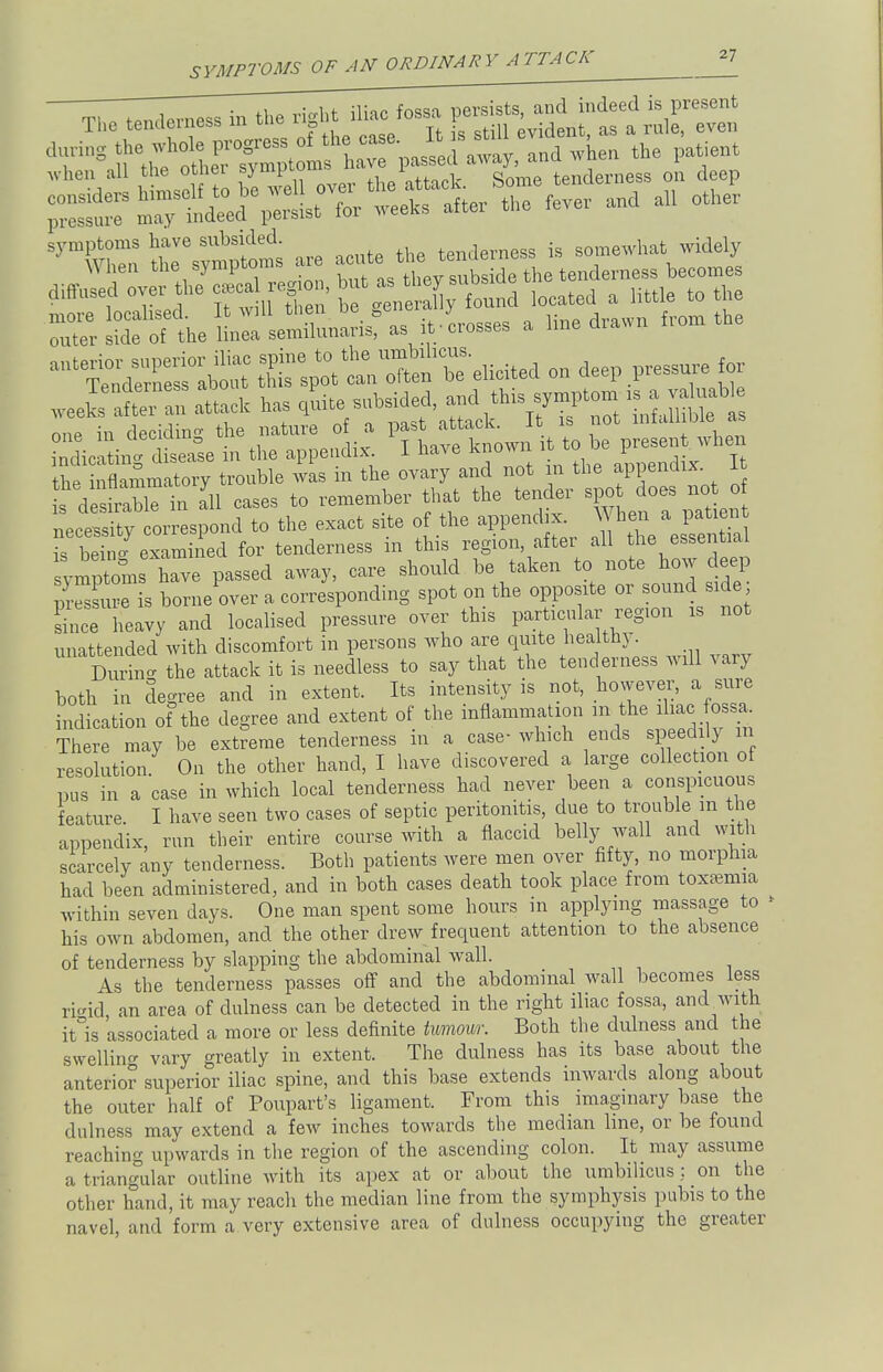 Thc tenderness in *. rift Hiac fossa J^-f^fTS ^ XhSrsfX?haTpaSSdSa when the patient neceX correspond to the exact site of the appendix. When a patient IW examined for tenderness in this region, after all the essential l^omTZe passed away, care should be taken to note how deep Sure is borne over a corresponding spot on the opposite or sound side Lee heavy and localised pressure over this particular region xs not unattended with discomfort in persons who are quite healthy. SKI the attack it is needless to say that the tenderness will vary both in degree and in extent. Its intensity is not, however, a sure indication of the degree and extent of the inflammation m the ihac ossa^ There may be extreme tenderness in a case- which ends speedily m resolution. On the other hand, I have discovered a large collection ot pus in a case in which local tenderness had never been a conspicuous feature. I have seen two cases of septic peritonitis, due to trouble in the appendix, run their entire course with a flaccid belly wall and with scarcely any tenderness. Both patients were men over fifty, no morphia had been administered, and in both cases death took place from toxaemia within seven days. One man spent some hours in applying massage to his own abdomen, and the other drew frequent attention to the absence of tenderness by slapping the abdominal wall. As the tenderness passes off and the abdominal wall becomes less ri«id an area of dulness can be detected in the right iliac fossa, and with it is 'associated a more or less definite tumour. Both the dulness and the swelling vary greatly in extent. The dulness has its base about the anterior superior iliac spine, and this base extends inwards along about the outer half of Poupart's ligament. From this imaginary base the dulness may extend a few inches towards the median line, or be found reaching upwards in the region of the ascending colon. It may assume a triangular outline with its apex at or about the umbilicus : on the other hand, it may reach the median line from the symphysis pubis to the navel, and form a very extensive area of dulness occupying the greater