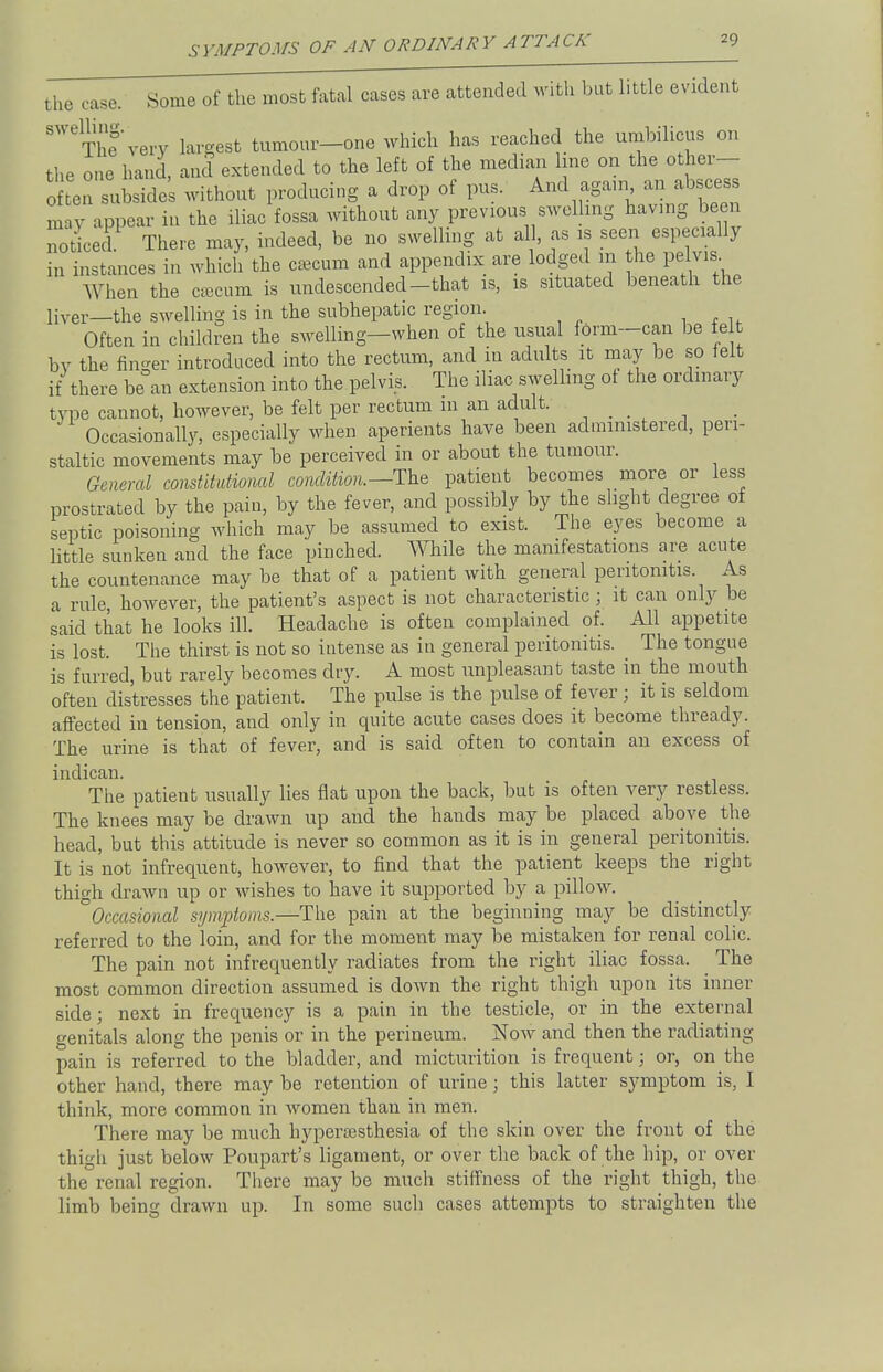 the case. Some of the most fatal cases are attended with but little evident ^Thfvery largest tumour-one which has reached the umbilicus on the one hand, and extended to the left of the median line on the other- o ten subsides without producing a drop of pus. And again an abscess may appear in the iliac fossa without any previous swelling having been noticed. There may, indeed, be no swelling at all, as is seen especially in instances in which the caecum and appendix are lodged in the pelvis When the caecum is undescended-that is, is situated beneath the liver—the swelling is in the subhepatic region. Often in children the swelling—when of the usual form-can be fe by the fin-er introduced into the rectum, and in adults it may be so felt if there be°an extension into the pelvis. The iliac swelling ot the ordinary type cannot, however, be felt per rectum m an adult. Occasionally, especially when aperients have been administered, peri- staltic movements may be perceived in or about the tumour. General constitutional condition.—The patient becomes more or less prostrated by the pain, by the fever, and possibly by the slight degree of septic poisoning which may be assumed to exist. The eyes become a little sunken and the face pinched. While the manifestations are acute the countenance may be that of a patient with general peritonitis. As a rule, however, the patient's aspect is not characteristic ; it can only be said that he looks ill. Headache is often complained of. All appetite is lost. The thirst is not so intense as in general peritonitis. The tongue is furred, but rarely becomes dry. A most unpleasant taste in the mouth often distresses the patient. The pulse is the pulse of fever ; it is seldom affected in tension, and only in quite acute cases does it become thready. The urine is that of fever, and is said often to contain an excess of indican. The patient usually lies flat upon the back, but is often very restless. The knees may be drawn up and the hands may be placed above the head, but this attitude is never so common as it is in general peritonitis. It is not infrequent, however, to find that the patient keeps the right thigh drawn up or wishes to have it supported by a pillow. °Occasional symptoms.—The pain at the beginning may be distinctly referred to the loin, and for the moment may be mistaken for renal colic. The pain not infrequently radiates from the right iliac fossa. The most common direction assumed is down the right thigh upon its inner side; next in frequency is a pain in the testicle, or in the external genitals along the penis or in the perineum. Now and then the radiating pain is referred to the bladder, and micturition is frequent; or, on the other hand, there may be retention of urine; this latter symptom is, I think, more common in women than in men. There may be much hyperesthesia of the skin over the front of the thigh just below Poupart's ligament, or over the back of the hip, or over the renal region. There may be much stiffness of the right thigh, the limb being drawn up. In some such cases attempts to straighten the
