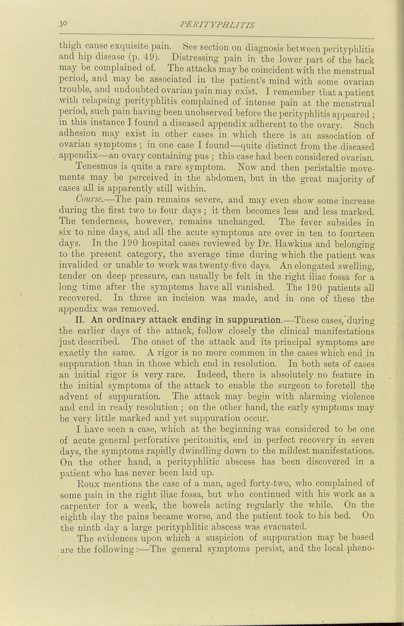 thigh cause exquisite pain. See section on diagnosis between perityphlitis and hip disease (p. 49). Distressing pain in the lower part of the hack may be complained of. The attacks may be coincident with the menstrual period, and may be associated in the patient's mind with some ovarian trouble, and undoubted ovarian pain may exist. I remember that a patient with relapsing perityphlitis complained of intense pain at the menstrual period, such pain having been unobserved before the perityphlitis appeared ; in this instance I found a diseased appendix adherent to the ovary. Such adhesion may exist in other cases in which there is an association of ovarian symptoms ; in one case I found—cmite distinct from the diseased appendix—an ovary containing pus ; this case had been considered ovarian. Tenesmus is quite a rare symptom. Now and then peristaltic move- ments may be perceived in the abdomen, but in the great majority of cases all is apparently still within. Course.—The pain remains severe, and may even show some increase during the first two to four days; it then becomes less and less marked. The tenderness, however, remains unchanged. The fever subsides in six to nine days, and all the acute symptoms are over in ten to fourteen days. In the 190 hospital cases reviewed by Dr. Hawkins and belonging to the present category, the average time during which the patient was invalided or unable to Avork was twenty-five days. An elongated swelling, tender on deep pressure, can usually be felt in the right iliac fossa for a long time after the symptoms have all vanished. The 190 patients all recovered. In three an incision was made, and in one of these the appendix was removed. II. An ordinary attack ending in suppuration.—These cases/during the earlier clays of the attack, follow closely the clinical manifestations just described. The onset of the attack and its principal symptoms are exactly the same. A rigor is no more common in the cases which end in suppuration than in those which end in resolution. In both sets of cases an initial rigor is very rare. Indeed, there is absolutely no feature in the initial symptoms of the attack to enable the surgeon to foretell the advent of suppuration. The attack may begin with alarming violence and end in ready resolution ; on the other hand, the early symptoms may be very little marked and yet suppuration occur. I have seen a case, which at the beginning was considered to be one of acute general perforative peritonitis, end in perfect recoveiy in seven days, the symptoms rapidly dwindling down to the mildest manifestations. On the other hand, a perityphlitic abscess has been discovered in a patient who has never been laid up. Eoux mentions the case of a man, aged forty-two, who complained of some pain in the right iliac fossa, but who continued with his work as a carpenter for a week, the bowels acting regularly the while. On the eighth day the pains became worse, and the patient took to his bed. On the ninth day a large perityphlitic abscess was evacuated. The evidences upon which a suspicion of suppuration ma}^ be based are the following:—The general symptoms persist, and the local pheno-