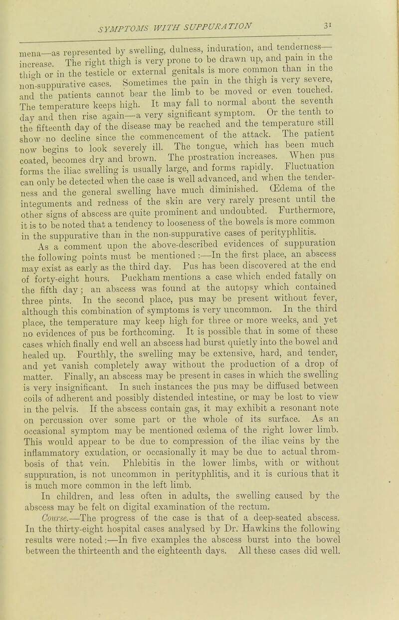 SYMPTOMS WITH SUPPURATION mena—as represented by swelling, dulness, induration, and tenderness- increase The right thigh is very prone to be drawn up, and nam m the thieh or in the testicle or external genitals is more common than in the nonsuppurative cases. Sometimes the pain in the thigh is very severe, and the patients cannot bear the limb to be moved or even touched. The temperature keeps high. It may fall to normal about the seventh day and then rise again—a very significant symptom. Or the tenth to the fifteenth day of the disease may be reached and the temperature still show no decline since the commencement of the attack. The patient now begins to look severely ill. The tongue, which has been much coated, becomes dry and brown. The prostration increases. When pus forms the iliac swelling is usually large, and forms rapidly. Fluctuation can only be detected when the case is well advanced, and when the tender- ness and the general swelling have much diminished. (Edema of the integuments and redness of the skin are very rarely present until the other signs of abscess are quite prominent and undoubted. Furthermore, it is to be noted that a tendency to looseness of the bowels is more common in the suppurative than in the non-suppurative cases of perityphlitis. As a comment upon the above-described evidences of suppuration the following points must be mentioned:—In the first place, an abscess may exist as early as the third day. Pus has been discovered at the end of forty-eight hours. Puckham mentions a case which ended fatally on the fifth day; an abscess was found at the autopsy which contained three pints. In the second place, pus may be present without fever, although this combination of symptoms is very uncommon. In the third place, the temperature may keep high for three or more weeks, and yet no evidences of pus be forthcoming. It is possible that in some of these cases which finally end well an abscess had burst quietly into the bowel and healed up. Fourthly, the swelling may be extensive, hard, and tender, and yet vanish completely away without the production of a drop of matter. Finally, an abscess may be present in cases in which the swelling is very insignificant. In such instances the pus may be diffused between coils of adherent and possibly distended intestine, or may be lost to view in the pelvis. If the abscess contain gas, it may exhibit a resonant note on percussion over some part or the whole of its surface. As an occasional symptom may be mentioned oedema of the right lower limb. This would appear to be due to compression of the iliac veins by the inflammatory exudation, or occasionally it may be due to actual throm- bosis of that vein. Phlebitis in the lower limbs, with or without suppuration, is not uncommon in perityphlitis, and it is curious that it is much more common in the left limb. In children, and less often in adults, the swelling caused by the abscess may be felt on digital examination of the rectum. Course.—The progress of the case is that of a deep-seated abscess. In the thirty-eight hospital cases analysed by Dr. Hawkins the following results were noted:—In five examples the abscess burst into the bowel between the thirteenth and the eighteenth days. All these cases did well.