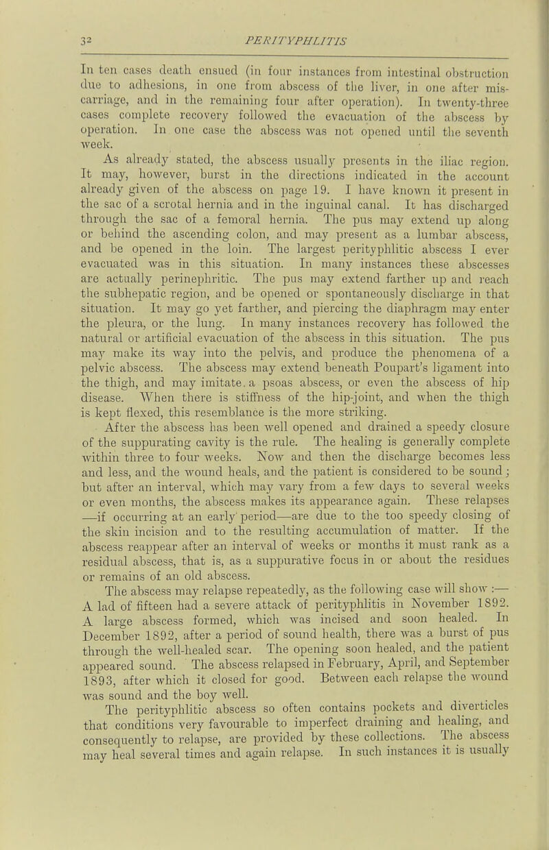 In ten cases death ensued (in four instances from intestinal obstruction due to adhesions, in one from abscess of the liver, in one after mis- carriage, and in the remaining four after operation). In twenty-three cases complete recovery followed the evacuation of the abscess by operation. In one case the abscess was not opened until the seventh week. As already stated, the abscess usually presents in the iliac region. It may, however, burst in the directions indicated in the account already given of the abscess on page 19. I have known it present in the sac of a scrotal hernia and in the inguinal canal. It has discharged through the sac of a femoral hernia. The pus may extend up along or behind the ascending colon, and may present as a lumbar abscess, and be opened in the loin. The largest perityphlic abscess I ever- evacuated was in this situation. In many instances these abscesses are actually perinephritis The pus may extend farther up and reach the subhepatic region, and be opened or spontaneously discharge in that situation. It may go yet farther, and piercing the diaphragm may enter the pleura, or the lung. In many instances recovery has followed the natural or artificial evacuation of the abscess in this situation. The pus may make its way into the pelvis, and produce the phenomena of a pelvic abscess. The abscess may extend beneath Poupart's ligament into the thigh, and may imitate, a psoas abscess, or even the abscess of hip disease. When there is stiffness of the hip-joint, and when the thigh is kept flexed, this resemblance is the more striking. After the abscess has been well opened and drained a speedy closure of the suppurating cavity is the rule. The healing is generally complete within three to four Aveeks. Now and then the discharge becomes less and less, and the wound heals, and the patient is considered to be sound; but after an interval, which may vary from a few days to several weeks or even months, the abscess makes its appearance again. These relapses —if occurring at an early' period—are due to the too speedy closing of the skin incision and to the resulting accumulation of matter. If the abscess reappear after an interval of weeks or months it must rank as a residual abscess, that is, as a suppurative focus in or about the residues or remains of an old abscess. The abscess may relapse repeatedly, as the following case will show :— A lad of fifteen had a severe attack of perityphlitis in November 1S92. A large abscess formed, which was incised and soon healed. In December 1892, after a period of sound health, there was a burst of pus through the well-healed scar. The opening soon healed, and the patient appeared sound. The abscess relapsed in February, April, and September 1893, after which it closed for good. Between each relapse the wound was sound and the boy well. The perityphlitic abscess so often contains pockets and diyerticles that conditions very favourable to imperfect draining and healing, and consequently to relapse, are provided by these collections. The abscess may heal several times and again relapse. In such instances it is usually