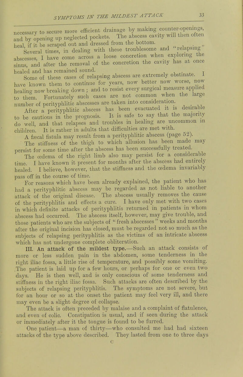 SYMPTOMS IN THE MILDEST ATTACK necessary to secure more efficient drainage by making counter-openings, opening up neglected pockets. The abscess cavity will then often heal if it be scraped out and dressed from the bottom. Several times, in dealing with these troublesome and relapsing ibscesses I have come across a loose concretion when exploring the sinus, and after the removal of the concretion the cavity has at once healed and has remained sound. Some of these cases of relapsing abscess are extremely obstinate. 1 have known them to continue for years, now better now worse, now healing now breaking down ; and to resist every surgical measure applied to them Fortunately such cases are not common when the large number of perityphlitic abscesses are taken into consideration. After a perityphlitic abscess has been evacuated it is desirable to be cautious in the prognosis. It is safe to say that the majority do well, and that relapses and troubles in healing are uncommon in children'. It is rather in adults that difficulties are met with. A faecal fistula may result from a perityphlitic abscess (page 52). The stiffness of the thigh to which allusion has been made may persist for some time after the abscess has been successfully treated. The oedema of the right limb also may persist for a considerable time. I have known it present for months after the abscess had entirely healed. I believe, however, that the stiffness and the oedema invariably pass off in the course of time. For reasons which have been already explained, the patient who has had a perityphlitic abscess may be regarded as not liable to another attack of the original disease. The abscess usually removes the cause of the perityphlitis and effects a cure. I have only met Avith two cases in which definite attacks of perityphlitis returned in patients in whom abscess had occurred. The abscess itself, however, may give trouble, and those patients who are the subjects of  fresh abscesses  weeks and months after the original incision has closed, must be regarded not so much as the subjects of relapsing perityphlitis as the victims of an intricate abscess which has not undergone complete obliteration. III. An attack of the mildest type.—Such an attack consists of more or less sudden pain in the abdomen, some tenderness in the right iliac fossa, a little rise of temperature, and possibly some vomiting. .The patient is laid up for a few hours, or perhaps for one or even two days. He is then well, and is only conscious of some tenderness and stiffness in the right iliac fossa. Such attacks are often described by the subjects of relapsing perityphlitis. The symptoms are not severe, but for an hour or so at the onset the patient may feel very ill, and there may even be a slight degree of collapse. The attack is often preceded by malaise and a complaint of flatulence, and even of colic. Constipation is usual, and if seen during the attack or immediately after it the tongue is found to be furred. One patient—a man of thirty—who consulted me had had sixteen attacks of the type above described. They lasted from one to three days