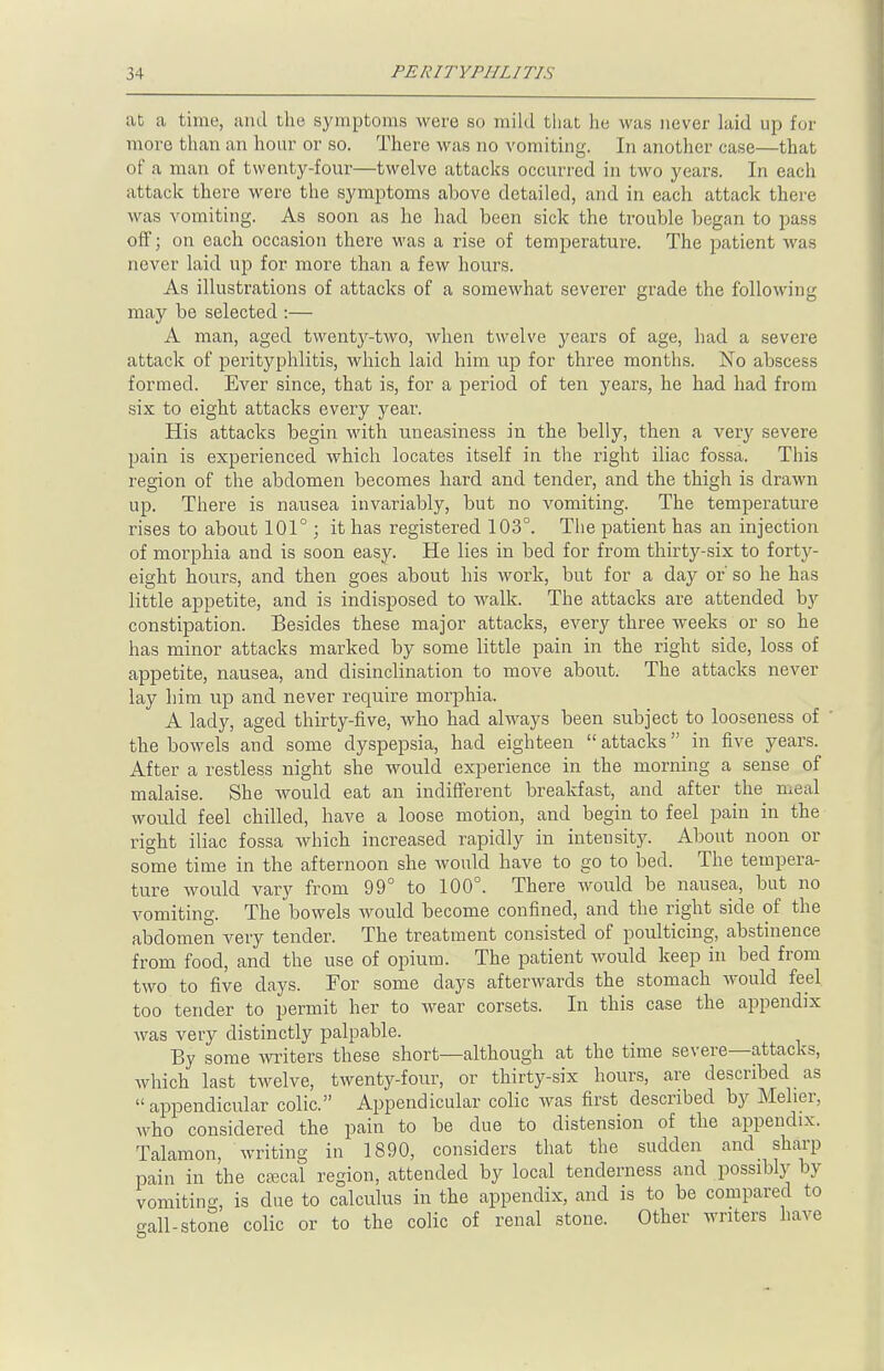 at a time, and the symptoms were so mild that he was never laid up for more than an hour or so. There was no vomiting. In another case—that of a man of twenty-four—twelve attacks occurred in two years. In each attack there were the symptoms ahove detailed, and in each attack there was vomiting. As soon as he had been sick the trouble began to pass off; on each occasion there was a rise of temperature. The patient was never laid up for more than a few hours. As illustrations of attacks of a somewhat severer grade the following may be selected :— A man, aged twenty-two, when twelve years of age, had a severe attack of perityphlitis, which laid him up for three months. No abscess formed. Ever since, that is, for a period of ten years, he had had from six to eight attacks every year. His attacks begin with uneasiness in the belly, then a very severe pain is experienced which locates itself in the right iliac fossa. This region of the abdomen becomes hard and tender, and the thigh is drawn up. There is nausea invariably, but no vomiting. The temperature rises to about 101°; it has registered 103°. The patient has an injection of morphia and is soon easy. He lies in bed for from thirty-six to forty- eight hours, and then goes about his work, but for a day or' so he has little appetite, and is indisposed to walk. The attacks are attended by constipation. Besides these major attacks, every three weeks or so he has minor attacks marked by some little pain in the right side, loss of appetite, nausea, and disinclination to move about. The attacks never lay him up and never require morphia. A lady, aged thirty-five, who had always been subject to looseness of the bowels and some dyspepsia, had eighteen  attacks in five years. After a restless night she would experience in the morning a sense of malaise. She would eat an indifferent breakfast, and after the meal would feel chilled, have a loose motion, and begin to feel pain in the right iliac fossa which increased rapidly in intensity. About noon or some time in the afternoon she would have to go to bed. The tempera- ture would vary from 99° to 100°. There Avould be nausea, but no vomiting. The bowels would become confined, and the right side of the abdomen very tender. The treatment consisted of poulticing, abstinence from food, and the use of opium. The patient would keep in bed from two to five clays. For some days afterwards the stomach would feel too tender to permit her to wear corsets. In this case the appendix was very distinctly palpable. By some writers these short—although at the time severe—attacks, which last twelve, twenty-four, or thirty-six hours, are described as appendicular colic. Appendicular colic was first described by Melier. who considered the pain to be due to distension of the appendix. Talamon, writing in 1890, considers that the sudden and sharp pain in the cajcal region, attended by local tenderness and possibly by vomiting, is due to calculus in the appendix, and is to be compared to -all-stone colic or to the colic of renal stone. Other writers have